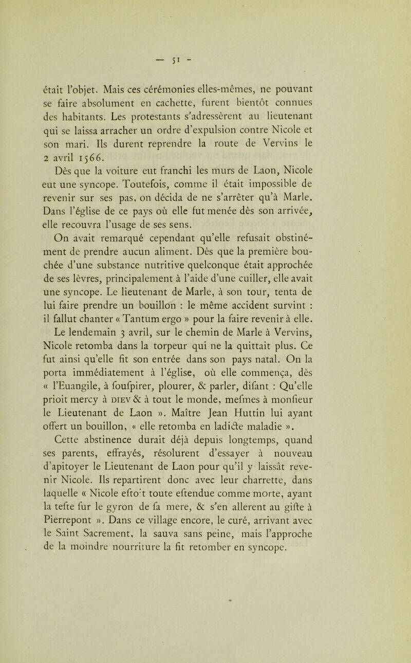 était l’objet. Mais ces cérémonies elles-mêmes, ne pouvant se faire absolument en cachette, furent bientôt connues des habitants. Les protestants s’adressèrent au lieutenant qui se laissa arracher un ordre d’expulsion contre Nicole et son mari. Ils durent reprendre la route de Vervins le 2 avril 1566. Dès que la voiture eut franchi les murs de Laon, Nicole eut une syncope. Toutefois, comme il était impossible de revenir sur ses pas, on décida de ne s’arrêter qu’à Marie, Dans l’église de ce pays où elle fut menée dès son arrivée, elle recouvra l’usage de ses sens. On avait remarqué cependant qu’elle refusait obstiné- ment de prendre aucun aliment. Dès que la première bou- chée d’une substance nutritive quelconque était approchée de ses lèvres, principalement à l’aide d’une cuiller, elle avait une syncope. Le lieutenant de Marie, à son tour, tenta de lui faire prendre un bouillon : le même accident survint : il fallut chanter « Tantum ergo » pour la faire revenir à elle. Le lendemain 3 avril, sur le chemin de Marie à Vervins, Nicole retomba dans la torpeur qui ne la quittait plus. Ce fut ainsi qu’elle fit son entrée dans son pays natal. On la porta immédiatement à l’église, où elle commença, dès « l’Euangile, à foufpirer, plourer, & parler, difant : Qu’elle prioit mercy à diev & à tout le monde, mefmes à monfieur le Lieutenant de Laon ». Maître Jean Huttin lui ayant offert un bouillon, « elle retomba en ladiéte maladie ». Cette abstinence durait déjà depuis longtemps, quand ses parents, effrayés, résolurent d’essayer à nouveau d’apitoyer le Lieutenant de Laon pour qu’il y laissât reve- nir Nicole. Ils repartirent donc avec leur charrette, dans laquelle « Nicole efto't toute eftendue comme morte, ayant la tefte fur le gyron de fa mere, & s’en allèrent au gifte à Pierrepont ». Dans ce village encore, le curé, arrivant avec le Saint Sacrement, la sauva sans peine, mais l’approche de la moindre nourriture la fit retomber en syncope.