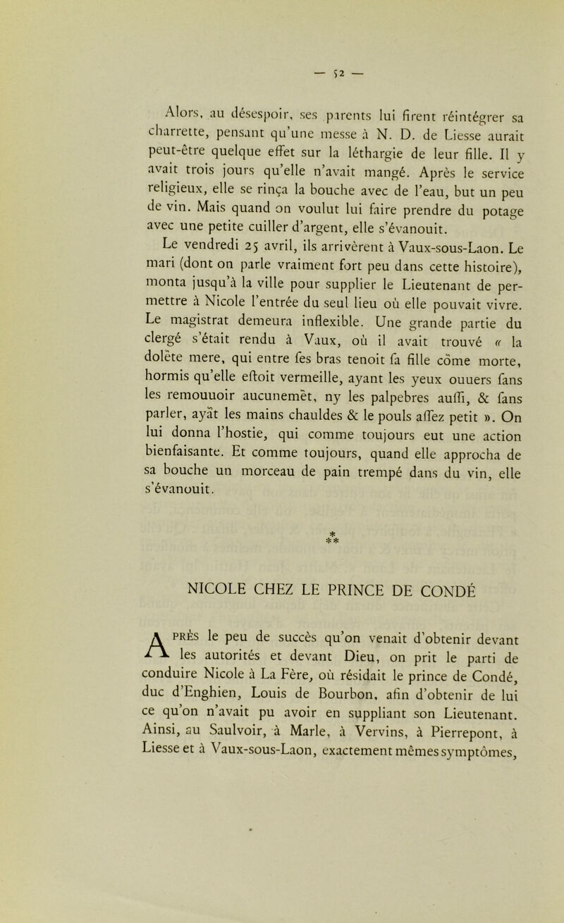 Alors, au désespoir, ses parents lui firent réintégrer sa chariette, pensant qu une messe à N. D. de Liesse aurait peut-être quelque effet sur la léthargie de leur fille. Il y avait trois jours qu’elle n’avait mangé. Après le service religieux, elle se rinça la bouche avec de l’eau, but un peu de vin. Mais quand on voulut lui faire prendre du potage avec une petite cuiller d’argent, elle s’évanouit. Le vendredi 25 avril, ils arrivèrent à Vaux-sous-Laon. Le mari (dont on parle vraiment fort peu dans cette histoire), monta jusqu’à la ville pour supplier le Lieutenant de per- mettre à Nicole 1 entree du seul lieu où elle pouvait vivre. Le magistrat demeura inflexible. Une grande partie du clergé s était rendu à Vaux, où il avait trouvé « la dolète mere, qui entre fes bras tenoit fa fille corne morte, hormis qu’elle eftoit vermeille, ayant les yeux ouuers fans les remouuoir aucunemêt, ny les palpebres auiïi, & fans parler, ayat les mains chauldes & le pouls affez petit ». On lui donna l’hostie, qui comme toujours eut une action bienfaisante. Et comme toujours, quand elle approcha de sa bouche un morceau de pain trempé dans du vin, elle s’évanouit. * * * NICOLE CHEZ LE PRINCE DE CONDÉ Après le peu de succès qu’on venait d’obtenir devant les autorités et devant Dieu, on prit le parti de conduire Nicole à La Fère, où résidait le prince de Condé, duc d Enghien, Louis de Bourbon, afin d’obtenir de lui ce qu’on n’avait pu avoir en suppliant son Lieutenant. Ainsi, au Saulvoir, à Marie, à Vervins, à Pierrepont, à Liesse et à Vaux-sous-Laon, exactement mêmes symptômes,