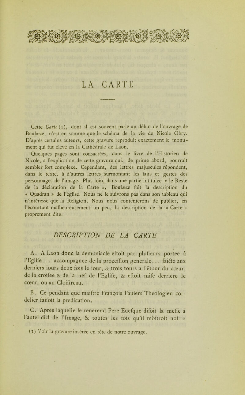 LA CARTE Cette Carte (i), dont il est souvent parlé au début de l’ouvrage de Boulæze, n’est en somme que le schéma de la vie de Nicole Obry. D’après certains auteurs, cette gravure reproduit exactement le monu- ment qui fut élevé en la Cathédrale de Laon. Quelques pages sont consacrées, dans le livre de l’Historien de Nicole, à l’explication de cette gravure qui, de prime abord, pourrait sembler fort complexe. Cependant, des lettres majuscules répondent, dans le texte, à d’autres lettres surmontant les laits et gestes des personnages de l’image. Plus loin, dans une partie intitulée « le Reste de la déclaration de la Carte », Boulæze fait la description du « Quadran » de l’église. Nous ne le suivrons pas dans son tableau qui n’intéresse que la Religion. Nous nous contenterons de publier, en l’écourtant malheureusement un peu, la description de la « Carte » proprement dite. DESCRIPTION DE LA CARTE A. A Laon donc la demoniacle eftoit par plulieurs portée à l’Eglife. . . accompagnée de la procelîion generale. . . faiéte aux derniers iours deux fois le iour, & trois tours à l’ecour du cœur, de la croifee & de la nef de l’Eglife, & eftoit mife derrière le cœur, ou au Cloiftreau. B. Ce-pendant que maiftre François Fauiers Théologien cor- delier faifoit la prédication. C. Apres laquelle le reuerend Pere Euefque difoit la meffe à l’autel dict de l’Image, & toutes les fois qu’il môftroit noftre