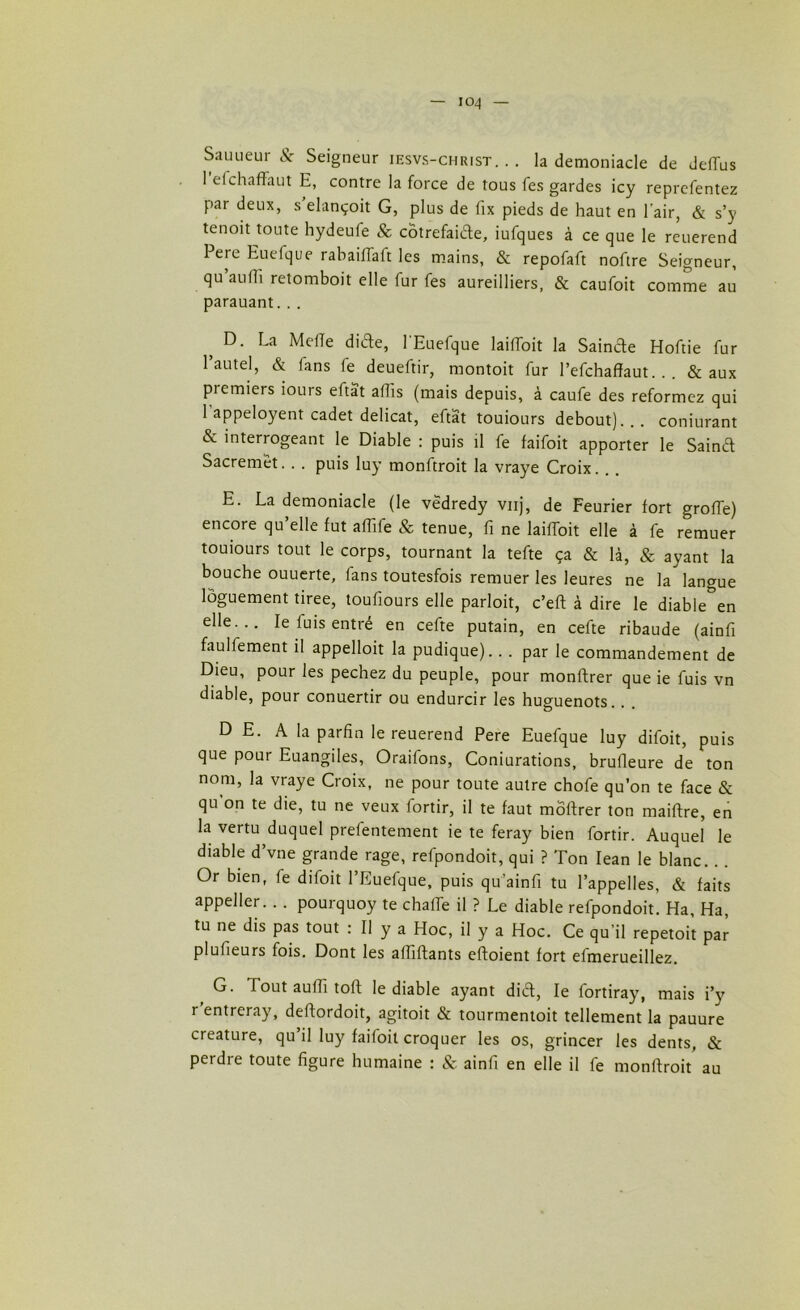 Sauueur Sc Seigneur iesvs-christ. .. la demoniacle de deflus 1 efchaffaut E, contre la force de tous fes gardes icy reprefentez par deux, s elançoit G, plus de fix pieds de haut en l'air, & s’y tenoit toute hydeufe & côtrefaide, iufques à ce que le reuerend Pere Euefque rabaillait les mains, & repofaft noftre Seigneur, qu au(Ti retomboit elle fur fes aureilliers, & caufoit comme au parauant... > D- La MelTe dide, l'Euefque laifloit la Sainde Hoftie fur l’autel, & fans fe deueftir, montoit fur l’efchafïaut. . . & aux piemiers iours eftat affis (mais depuis, à caufe des reformez qui l’appeloyent cadet délicat, eftat toujours debout)... conjurant & interrogeant le Diable : puis il fe faifoit apporter le Saind Sacremet.. . puis luy monftroit la vraye Croix. E. La demoniacle (le vedredy vnj, de Feurier fort groffe) encore qu elle fut affife 8c tenue, fi ne laifToit elle à fe remuer touiours tout le corps, tournant la tefte ça & là, & ayant la bouche ouuerte, fans toutesfois remuer les leures ne la langue lôguement tiree, toufiours elle parloit, c’eft à dire le diable&en elle... le fuis entré en cefte putain, en cefte ribaude (ainfi faulfement il appelloit la pudique). . . par le commandement de Dieu, pour les pechez du peuple, pour monftrer que ie fuis vn diable, pour conuertir ou endurcir les huguenots. D E. A la parfin le reuerend Pere Euefque luy difoit, puis que pour Euangiles, Oraifons, Coniurations, brufleure de ton nom, la vraye Croix, ne pour toute autre chofe qu’on te face & qu’on te die, tu ne veux fortir, il te faut môftrer ton maiftre, en la vertu duquel prefentement ie te feray bien fortir. Auquel le diable d’vne grande rage, refpondoit, qui ? Ton Iean le blanc. Or bien, fe difoit l’Euefque, puis qu’ainfi tu l’appelles, & faits appeller. . . pourquoy te chaffe il ? Le diable refpondoit. Ha, Ha, tu ne dis pas tout : Il y a Hoc, il y a Hoc. Ce qu’il repetoit par plufieurs fois. Dont les affiftants eftoient fort efmerueillez. G. Tout aulli toft le diable ayant did, le fortiray, mais i’y r entreray, deffordoit, agitoit & tourmentoit tellement la pauure créature, qu’il luy faifoit croquer les os, grincer les dents, & perdre toute figure humaine : & ainfi en elle il fe monftroit au