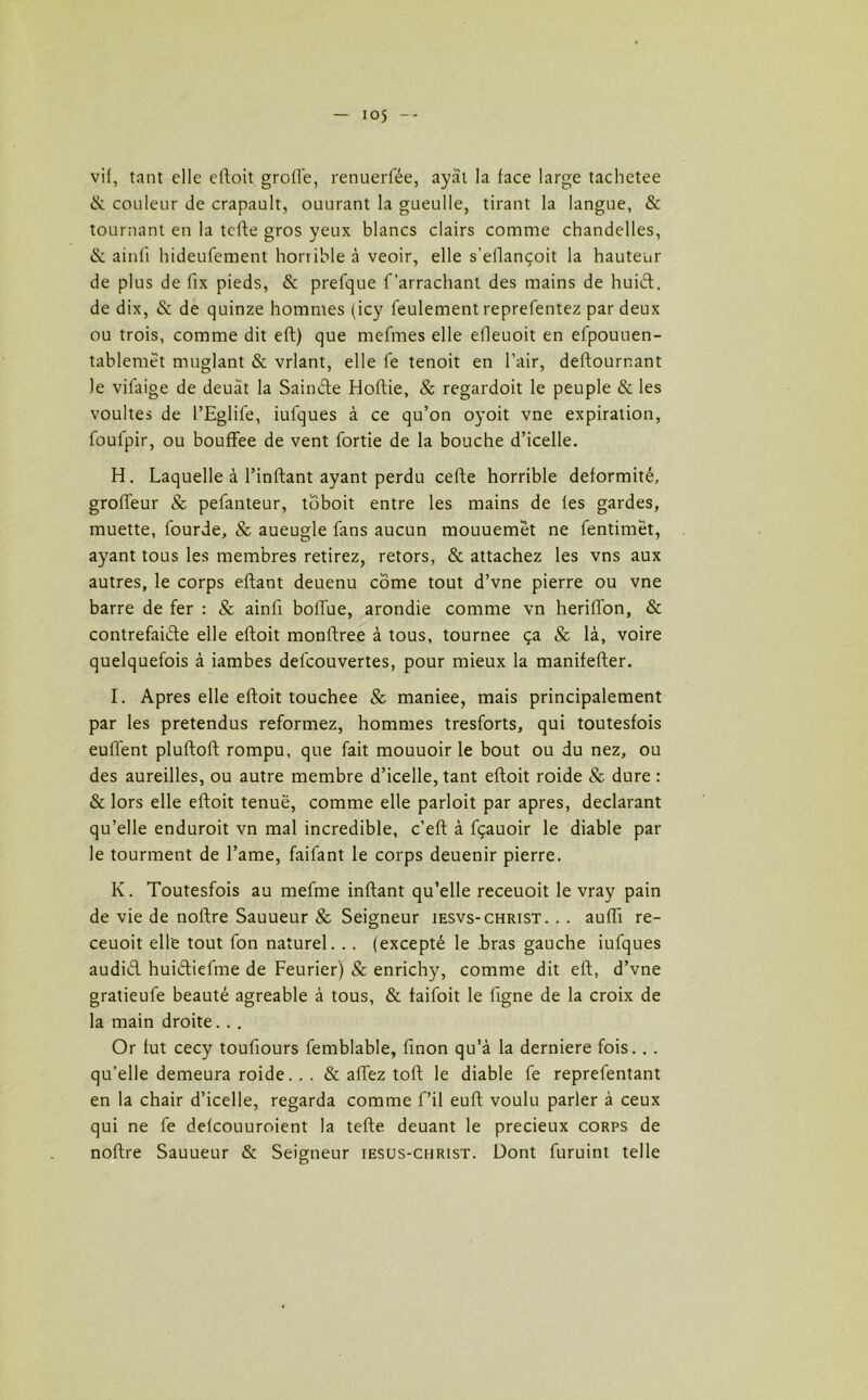 io5 vif, tant elle eftoit groiïe, renuerfée, ayàt la face large tachetee & couleur de crapault, ouurant la gueulle, tirant la langue, & tournant en la tefte gros yeux blancs clairs comme chandelles, & ainfi hideufement horrible à veoir, elle s’ellançoit la hauteur de plus de fix pieds, & prefque f arrachant des mains de huiét. de dix, & de quinze hommes (icy feulement reprefentez par deux ou trois, comme dit eft) que mefmes elle elleuoit en efpouuen- tablenrét muglant & vrlant, elle le tenoit en l’air, deftournant le vifaige de deuat la Sainde Hoftie, & regardoit le peuple & les voultes de l’Eglife, iufques à ce qu’on oyoit vne expiration, foulpir, ou bouffee de vent fortie de la bouche d’icelle. H. Laquelle à l’inftant ayant perdu cefte horrible deformité, groffeur & pefanteur, toboit entre les mains de fes gardes, muette, fourde, & aueugle fans aucun mouuemet ne fentimët, ayant tous les membres retirez, retors, & attachez les vns aux autres, le corps eflant deuenu corne tout d’vne pierre ou vne barre de fer : & ainfi bolTue, arondie comme vn herilTon, & contrefaide elle eftoit monftree à tous, tournée ça & là, voire quelquefois à iambes delcouvertes, pour mieux la manifefter. I. Apres elle eftoit touchée & maniee, mais principalement par les prétendus reformez, hommes tresforts, qui toutesfois euffent pluftoft rompu, que fait mouuoir le bout ou du nez, ou des aureilles, ou autre membre d’icelle, tant eftoit roide & dure : & lors elle eftoit tenuë, comme elle parloit par apres, déclarant qu’elle enduroit vn mal incredible, c’eft à fçauoir le diable par le tourment de l’ame, faifant le corps deuenir pierre. K. Toutesfois au mefme inftant qu’elle receuoit le vray pain de vie de noftre Sauueur & Seigneur iesvs-christ. . . aufii re- ceuoit elle tout fon naturel. . . (excepté le .bras gauche iufques audid huidiefme de Feurier) & enrichy, comme dit eft, d’vne gratieufe beauté agréable à tous, & faifoit le ligne de la croix de la main droite. . . Or fut cecy toufiours femblable, finon qu’à la derniere fois. . . qu’elle demeura roide.. . & allez toft le diable lé reprefentant en la chair d’icelle, regarda comme f’il euft voulu parler à ceux qui ne fe defcouuroient la tefte deuant le précieux corps de noftre Sauueur & Seigneur iesus-christ. Dont furuint telle