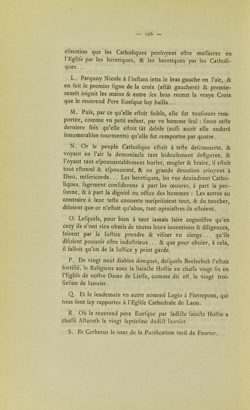 io6 — efmotion que les Catholiques penfoyent eftre mafiacrez en 1 hglife par les heretiques, & les heretiques par les Catholi- ques. . . L. Parquoy Nicole à l'inftant ietta le bras gauche en l’air, & en feit le premier ligne de la croix (eftât gauchere) & premie- remët ioignit les mains 8c entre fes bras receut la vraye Croix que le reuerend Pere Euefque luy bailla. .. M. Puis, par ce qu’elle eftoit foible, elle fut toufiours rem- portée, comme vn petit enfant, par vn homme feul : finon cefte derniere fois qu’elle eftoit tat debile (aufti auoit elle enduré innumerables tourments) qu’elle fut remportée par quatre. N. Or le peuple Catholique eftoit à tefte defcouuerte, & voyant en l’air la demoniacle tant hideufement defiguree, & 1 oyant tant efpouuantablement hurler, mugler & braire, il eftoit tout eftonné & efpouuenté, & en grande deuotion crioyent à Dieu, mifericorde. .. Les heretiques, les vns deuindrent Catho- liques, fagement confiderans à part les œuures, à part la per- fonne, & à part la dignité ou office des hommes : Les autres au contraire à leur tefte couuerte mefprifoient tout, & du toucher, difoient que ce n’eftoit qu’abus, tant opiniaftres ils eftoient. O. Lefquels, pour bien à tout iamais faire cognoiftre qu’en cecy ils n ont rien obmis de toutes leurs inuentions & diligences, feirent par la Iuftice prendre & vifiter vn cierge... qu’ils diloient pouuoir eftre induftrieux. . . & que pour obuier, à cela, il falloit qu’un de la Iuftice y print garde. P. De vingt neuf diables donques, defquels Beelzebub l’eftoit fortifié, le Religieux auec la Sainifte Hoftie en chafta vingt fix en l’Eglife de noftre Dame de Liefte, comme dit eft, le vingt troi- fiefme de Ianuier. Q. . Et le lendemain vn autre nommé Legio à Pierrepont, qui tous font icy rapportez à l’Eglife Cathédrale de Laon. R. Où le reuerend pere Euefque par ladi&e fain&e Hoftie a chafie Aftaroth le vingt feptiel'me dudiét Ianvier. S. Et Cerberus le iour de la Purification tecô de Feurier.