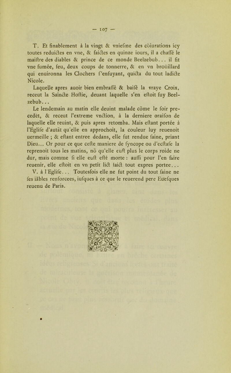 — io7 — T. Et finalement à la vingt & vniefme des cbiurations icy toutes reduides en vue, & failles en quinze iours, il a chafle le maiftre des diables & prince de ce monde Beelzebub.. . il fit vne fumée, feu, deux coups de tonnerre, & en vn broüillard qui enuironna les Clochers f’enfuyant, quida du tout ladide Nicole. Laquelle apres auoir bien embraffé & baifé la vraye Croix, receut la Sainéte Hoftie, deuant laquelle s’en eftoit fuy Beel- zebub. .. Le lendemain au matin elle deuint malade côme le foir pre- cedêt, & receut l’extreme vndion, à la derniere oraifon de laquelle elle reuint, & puis apres retomba. Mais eftant portée à l’Eglife d'autat qu’elle en approchoit, la couleur luy reuenoit uermeille ; & eftant entree dedans, elle fut rendue faine, priant Dieu... Or pour ce que cefte maniéré de fyncope ou d’ecftafe la reprenoit tous les matins, no qu’elle euft plus le corps roide ne dur, mais comme fi elle euft efté morte : auffi pour l’en faire reuenir, elle eftoit en vn petit liét laid tout exprès portée... V. à l'Eglife. . . Toutesfois elle ne fut point du tout faine ne les iables renforcées, iufques à ce que le reuerend pere Euefques reuenu de Paris.