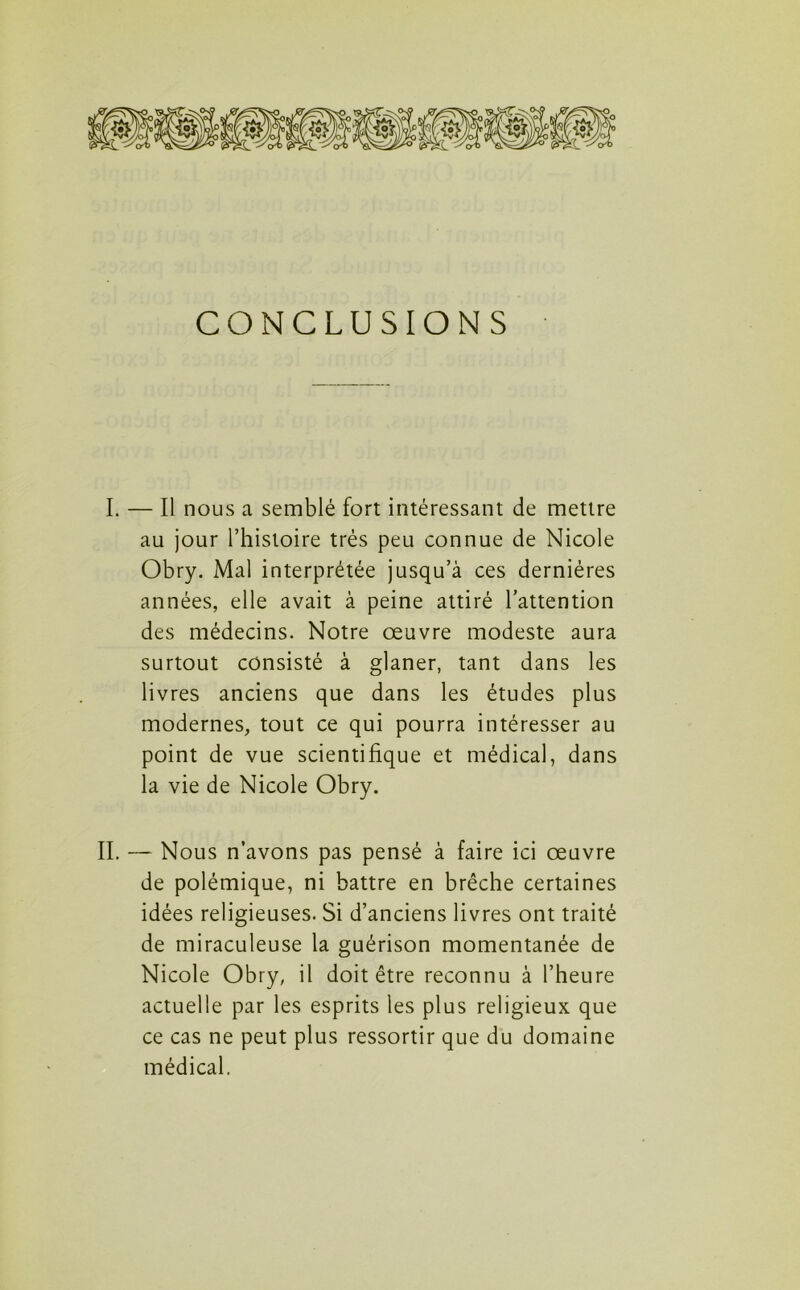 CONCLUSIONS I. — Il nous a semblé fort intéressant de mettre au jour l’histoire très peu connue de Nicole Obry. Mal interprétée jusqu’à ces dernières années, elle avait à peine attiré l’attention des médecins. Notre œuvre modeste aura surtout consisté à glaner, tant dans les livres anciens que dans les études plus modernes, tout ce qui pourra intéresser au point de vue scientifique et médical, dans la vie de Nicole Obry. II. — Nous n’avons pas pensé à faire ici œuvre de polémique, ni battre en brèche certaines idées religieuses. Si d’anciens livres ont traité de miraculeuse la guérison momentanée de Nicole Obry, il doit être reconnu à l’heure actuelle par les esprits les plus religieux que ce cas ne peut plus ressortir que du domaine médical.