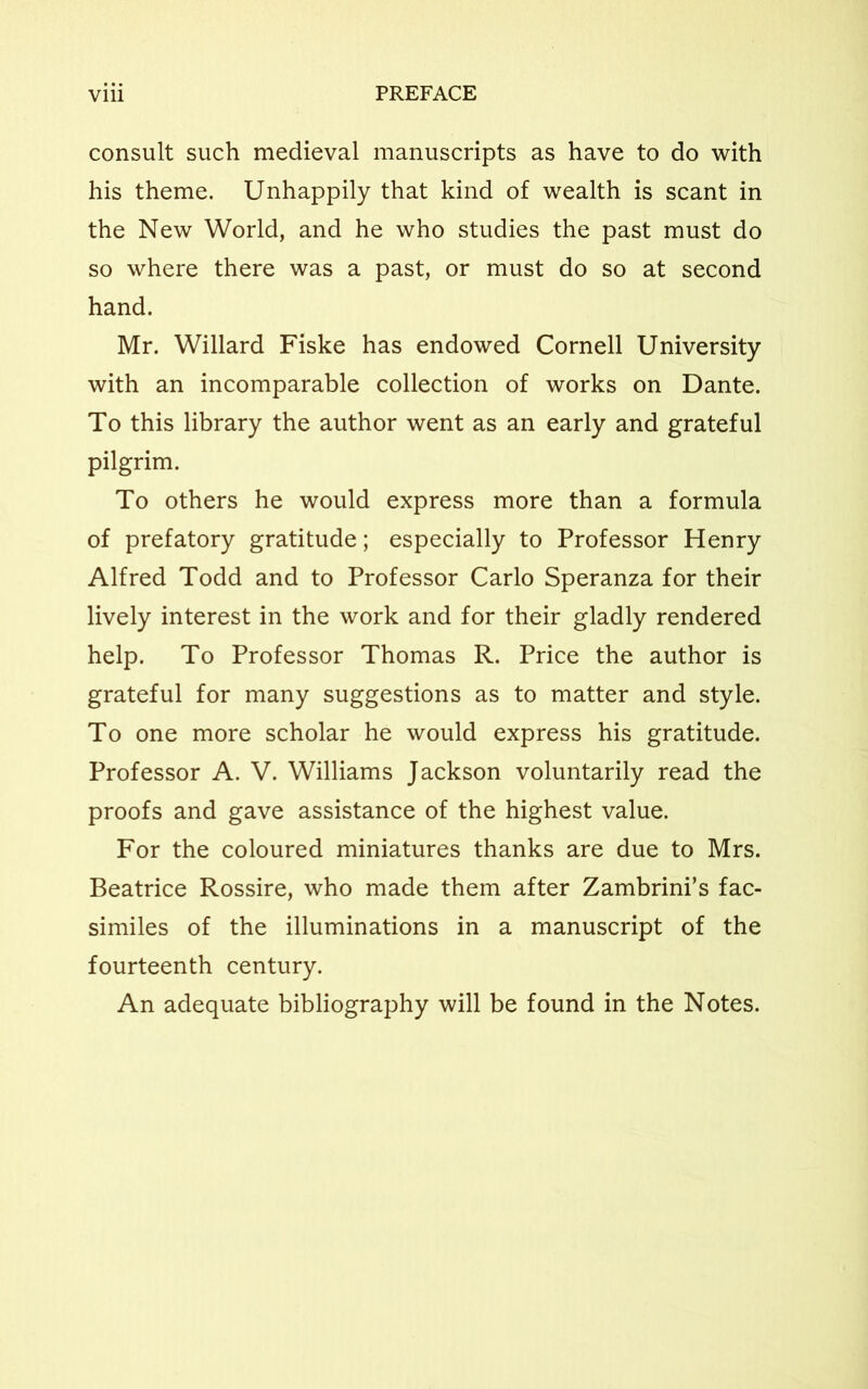 consult such medieval manuscripts as have to do with his theme. Unhappily that kind of wealth is scant in the New World, and he who studies the past must do so where there was a past, or must do so at second hand. Mr. Willard Fiske has endowed Cornell University with an incomparable collection of works on Dante. To this library the author went as an early and grateful pilgrim. To others he would express more than a formula of prefatory gratitude; especially to Professor Henry Alfred Todd and to Professor Carlo Speranza for their lively interest in the work and for their gladly rendered help. To Professor Thomas R. Price the author is grateful for many suggestions as to matter and style. To one more scholar he would express his gratitude. Professor A. V. Williams Jackson voluntarily read the proofs and gave assistance of the highest value. For the coloured miniatures thanks are due to Mrs. Beatrice Rossire, who made them after Zambrini’s fac- similes of the illuminations in a manuscript of the fourteenth century. An adequate bibliography will be found in the Notes.