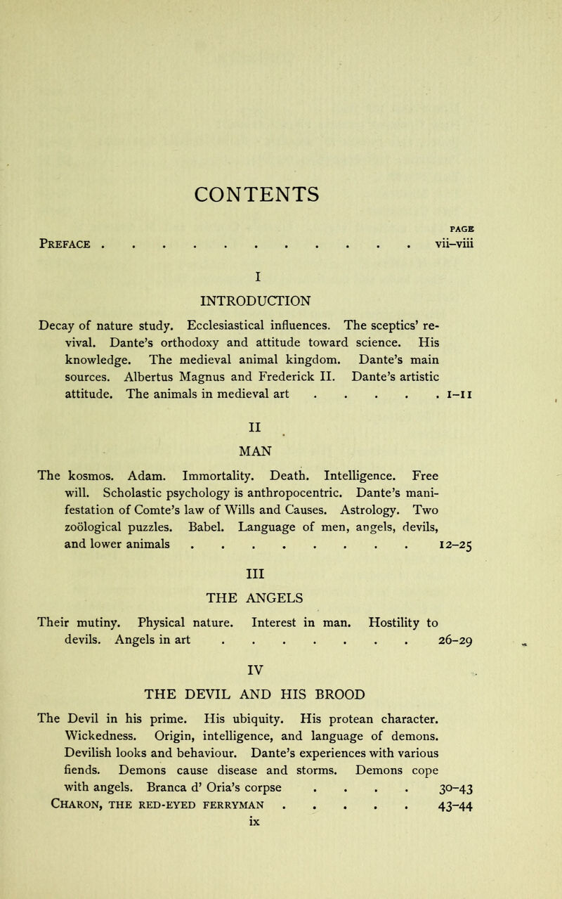 CONTENTS Preface PAGE vii-viii I INTRODUCTION Decay of nature study. Ecclesiastical influences. The sceptics’ re- vival. Dante’s orthodoxy and attitude toward science. His knowledge. The medieval animal kingdom. Dante’s main sources. Albertus Magnus and Frederick II. Dante’s artistic attitude. The animals in medieval art i-i I II MAN The kosmos. Adam. Immortality. Death. Intelligence. Free will. Scholastic psychology is anthropocentric. Dante’s mani- festation of Comte’s law of Wills and Causes. Astrology. Two zoological puzzles. Babel. Language of men, angels, devils, and lower animals 12-25 III THE ANGELS Their mutiny. Physical nature. Interest in man. Hostility to devils. Angels in art 26-29 IV THE DEVIL AND HIS BROOD The Devil in his prime. His ubiquity. His protean character. Wickedness. Origin, intelligence, and language of demons. Devilish looks and behaviour. Dante’s experiences with various fiends. Demons cause disease and storms. Demons cope with angels. Branca d’ Oria’s corpse .... 30-43 Charon, the red-eyed ferryman 43-44