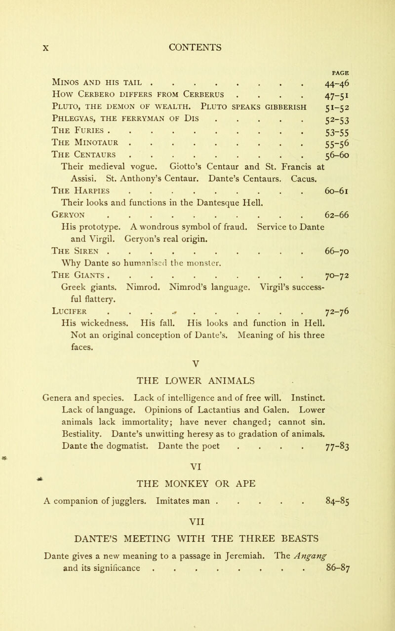 PAGE Minos and his tail 44-46 How Cerbero differs from Cerberus .... 47-51 Pluto, the demon of wealth. Pluto speaks gibberish 51-52 Phlegyas, the ferryman of Dis 52-53 The Furies 53—55 The Minotaur 55-56 The Centaurs 56-60 Their medieval vogue. Giotto’s Centaur and St. Francis at Assisi. St. Anthony’s Centaur. Dante’s Centaurs. Cacus. The Harpies 60-61 Their looks and functions in the Dantesque Hell. Geryon 62-66 His prototype. A wondrous symbol of fraud. Service to Dante and Virgil. Geryon’s real origin. The Siren 66-70 Why Dante so humanised the monster. The Giants 70-72 Greek giants. Nimrod. Nimrod’s language. Virgil’s success- ful flattery. Lucifer 72-76 His wickedness. His fall. His looks and function in Hell. Not an original conception of Dante’s. Meaning of his three faces. V THE LOWER ANIMALS Genera and species. Lack of intelligence and of free will. Instinct. Lack of language. Opinions of Lactantius and Galen. Lower animals lack immortality; have never changed; cannot sin. Bestiality. Dante’s unwitting heresy as to gradation of animals. Dante the dogmatist. Dante the poet .... 77-83 VI THE MONKEY OR APE A companion of jugglers. Imitates man ..... 84-85 VII DANTE’S MEETING WITH THE THREE BEASTS Dante gives a new meaning to a passage in Jeremiah. The Angang and its significance 86-87