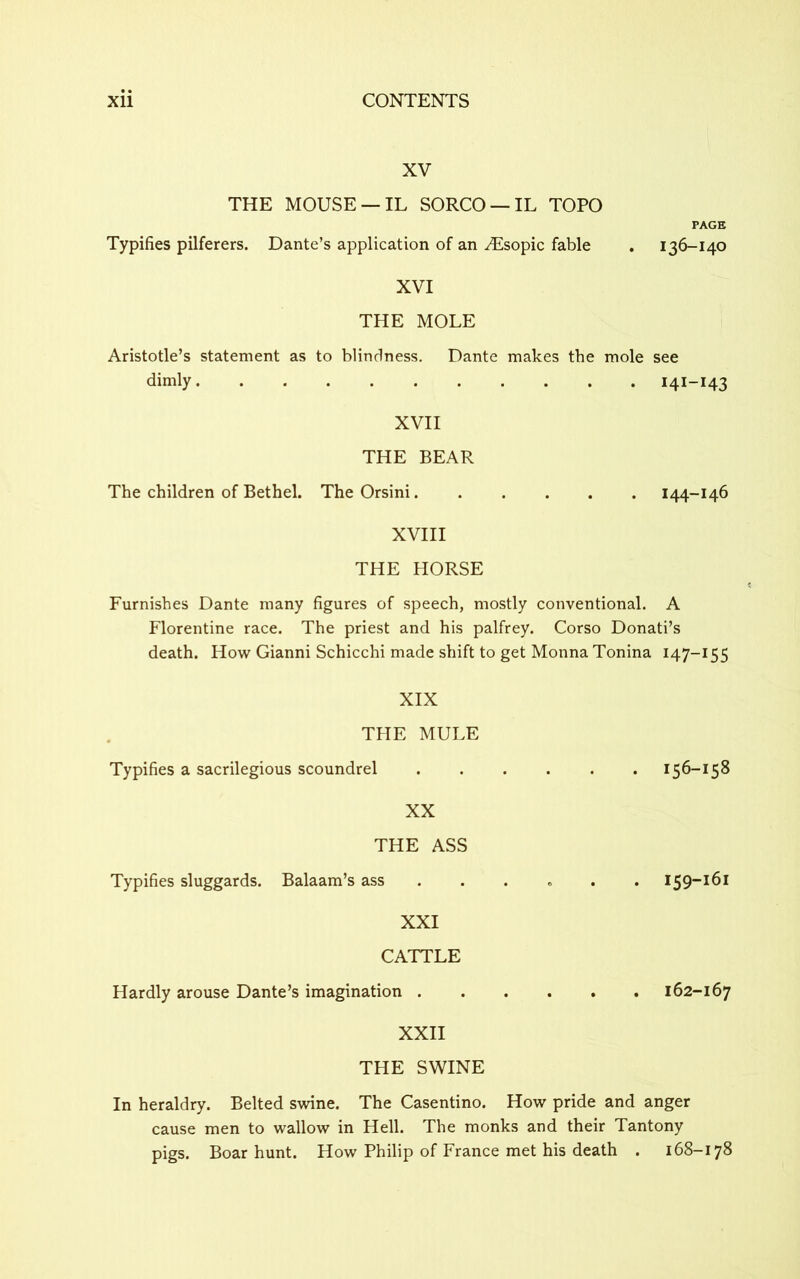XV THE MOUSE —IL SORCO —IL TOPO Typifies pilferers. Dante’s application of an ^Esopic fable PAGE 136-140 XVI THE MOLE Aristotle’s statement as to blindness. Dante makes the mole see dimly 141-143 XVII THE BEAR The children of Bethel. The Orsini 144-146 XVIII THE HORSE Furnishes Dante many figures of speech, mostly conventional. A Florentine race. The priest and his palfrey. Corso Donati’s death. How Gianni Schicchi made shift to get Monna Tonina 147-155 XIX THE MULE Typifies a sacrilegious scoundrel 156-158 XX THE ASS Typifies sluggards. Balaam’s ass ..... 159-161 XXI CATTLE Hardly arouse Dante’s imagination 162-167 XXII THE SWINE In heraldry. Belted swine. The Casentino. How pride and anger cause men to wallow in Hell. The monks and their Tantony pigs. Boar hunt. How Philip of France met his death . 168-178