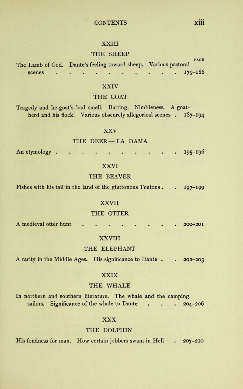 XXIII THE SHEEP PAGE The Lamb of God. Dante’s feeling toward sheep. Various pastoral scenes 179-186 XXIV THE GOAT Tragedy and he-goat’s bad smell. Butting. Nimbleness. A goat- herd and his flock. Various obscurely allegorical scenes . 187-194 XXV THE DEER—LA DAMA An etymology 195-196 XXVI THE BEAVER Fishes with his tail in the land of the gluttonous Teutons . . 197-199 XXVII THE OTTER A medieval otter hunt 200-201 XXVIII THE ELEPHANT A rarity in the Middle Ages. His significance to Dante . . 202-203 XXIX THE WHALE In northern and southern literature. The whale and the camping sailors. Significance of the whale to Dante . . . 204-206 XXX THE DOLPHIN His fondness for man. Plow certain jobbers swam in Hell . 207-210