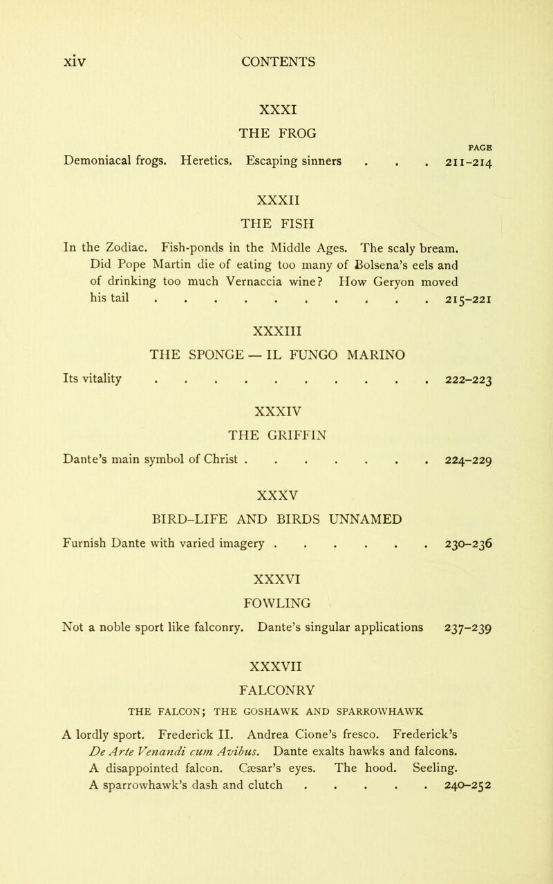 XXXI THE FROG PAGE Demoniacal frogs. Heretics. Escaping sinners . . . 211-214 XXXII THE FISH In the Zodiac. Fish-ponds in the Middle Ages. The scaly bream. Did Pope Martin die of eating too many of Bolsena’s eels and of drinking too much Vernaccia wine? How Geryon moved his tail 215-221 XXXIII THE SPONGE —IL FUNGO MARINO Its vitality 222-223 XXXIV THE GRIFFIN Dante’s main symbol of Christ 224-229 XXXV BIRD-LIFE AND BIRDS UNNAMED Furnish Dante with varied imagery ...... 230-236 XXXVI FOWLING Not a noble sport like falconry. Dante’s singular applications 237-239 XXXVII FALCONRY THE FALCON; THE GOSHAWK AND SPARROWHAWK A lordly sport. Frederick II. Andrea Cione’s fresco. Frederick’s De Arte Venandi cum Avibus. Dante exalts hawks and falcons. A disappointed falcon. Caesar’s eyes. The hood. Seeling. A sparrowhawk’s dash and clutch 240-252