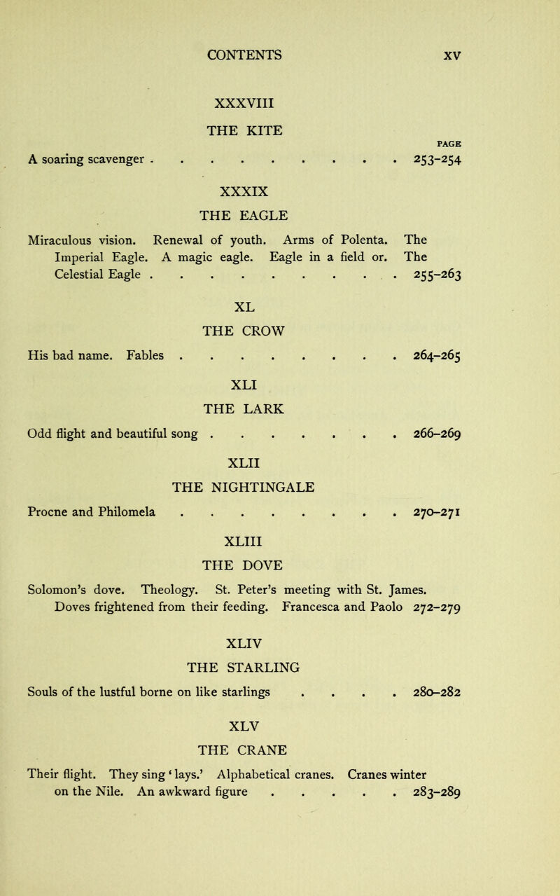 A soaring scavenger XXXVIII THE KITE PAGE 253-254 XXXIX THE EAGLE Miraculous vision. Renewal of youth. Arms of Polenta. The Imperial Eagle. A magic eagle. Eagle in a field or. The Celestial Eagle 255-263 XL THE CROW His bad name. Fables 264-265 XLI THE LARK Odd flight and beautiful song 266-269 XLII THE NIGHTINGALE Procne and Philomela 270-271 XLIII THE DOVE Solomon’s dove. Theology. St. Peter’s meeting with St. James. Doves frightened from their feeding. Francesca and Paolo 272-279 XLIV THE STARLING Souls of the lustful borne on like starlings .... 280-282 XLV THE CRANE Their flight. They sing ‘ lays.’ Alphabetical cranes. Cranes winter on the Nile. An awkward figure 283-289
