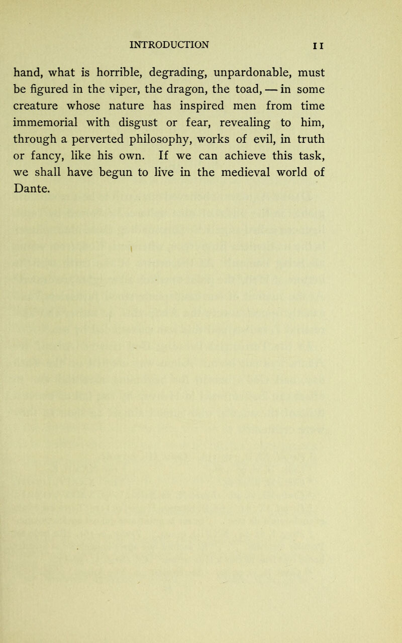 hand, what is horrible, degrading, unpardonable, must be figured in the viper, the dragon, the toad, — in some creature whose nature has inspired men from time immemorial with disgust or fear, revealing to him, through a perverted philosophy, works of evil, in truth or fancy, like his own. If we can achieve this task, we shall have begun to live in the medieval world of Dante.