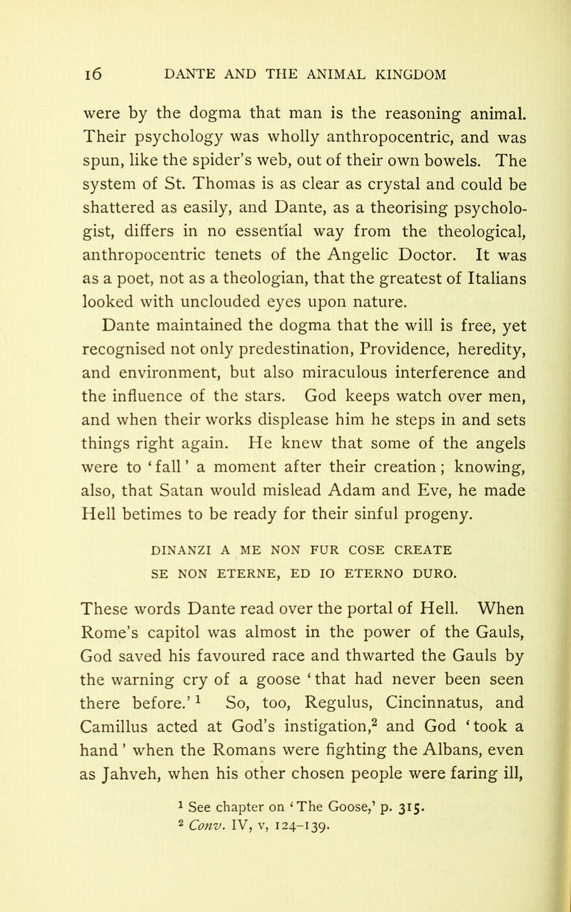 were by the dogma that man is the reasoning animal. Their psychology was wholly anthropocentric, and was spun, like the spider’s web, out of their own bowels. The system of St. Thomas is as clear as crystal and could be shattered as easily, and Dante, as a theorising psycholo- gist, differs in no essential way from the theological, anthropocentric tenets of the Angelic Doctor. It was as a poet, not as a theologian, that the greatest of Italians looked with unclouded eyes upon nature. Dante maintained the dogma that the will is free, yet recognised not only predestination, Providence, heredity, and environment, but also miraculous interference and the influence of the stars. God keeps watch over men, and when their works displease him he steps in and sets things right again. He knew that some of the angels were to ‘ fall ’ a moment after their creation; knowing, also, that Satan would mislead Adam and Eve, he made Hell betimes to be ready for their sinful progeny. DINANZI A ME NON FUR COSE CREATE SE NON ETERNE, ED 10 ETERNO DURO. These words Dante read over the portal of Hell. When Rome’s capitol was almost in the power of the Gauls, God saved his favoured race and thwarted the Gauls by the warning cry of a goose ‘ that had never been seen there before.’1 So, too, Regulus, Cincinnatus, and Camillus acted at God’s instigation,2 and God ‘took a hand ’ when the Romans were fighting the Albans, even as Jahveh, when his other chosen people were faring ill, 1 See chapter on ‘The Goose,1 p. 315. 2 Conv. IV, v, 124-139.