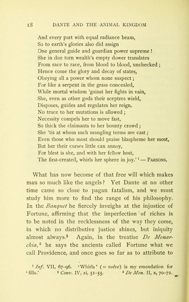 And every part with equal radiance beam, So to earth’s glories also did assign One general guide and guardian power supreme ! She in due turn wealth’s empty dower translates From race to race, from blood to blood, unchecked; Hence come the glory and decay of states, Obeying all a power whom none suspect; For like a serpent in the grass concealed, While mortal wisdom ’gainst her fights in vain, She, even as other gods their sceptres wield, Disposes, guides and regulates her reign. No truce to her mutations is allowed; Necessity compels her to move fast, So thick the claimants to her bounty crowd; She ’tis at whom such mangling terms are cast; Even those who most should praise blaspheme her most, But her their curses little can annoy, For blest is she, and with her fellow host, The first-created, whirls her sphere in joy.’1 — Parsons. What has now become of that free will which makes man so much like the angels? Yet Dante at no other time came so close to pagan fatalism, and we must study him more to find the range of his philosophy. In the Banquet he fiercely inveighs at the injustice of Fortune, affirming that the imperfection ' of riches is to be noted in the recklessness of the way they come, in which no distributive justice shines, but iniquity almost always.2 Again, in the treatise De Monar- chia,3 he says the ancients called Fortune what we call Providence, and once goes so far as to attribute to 1 Inf. VII, 67-96. 1 Whirls’ (= volve) is my emendation for