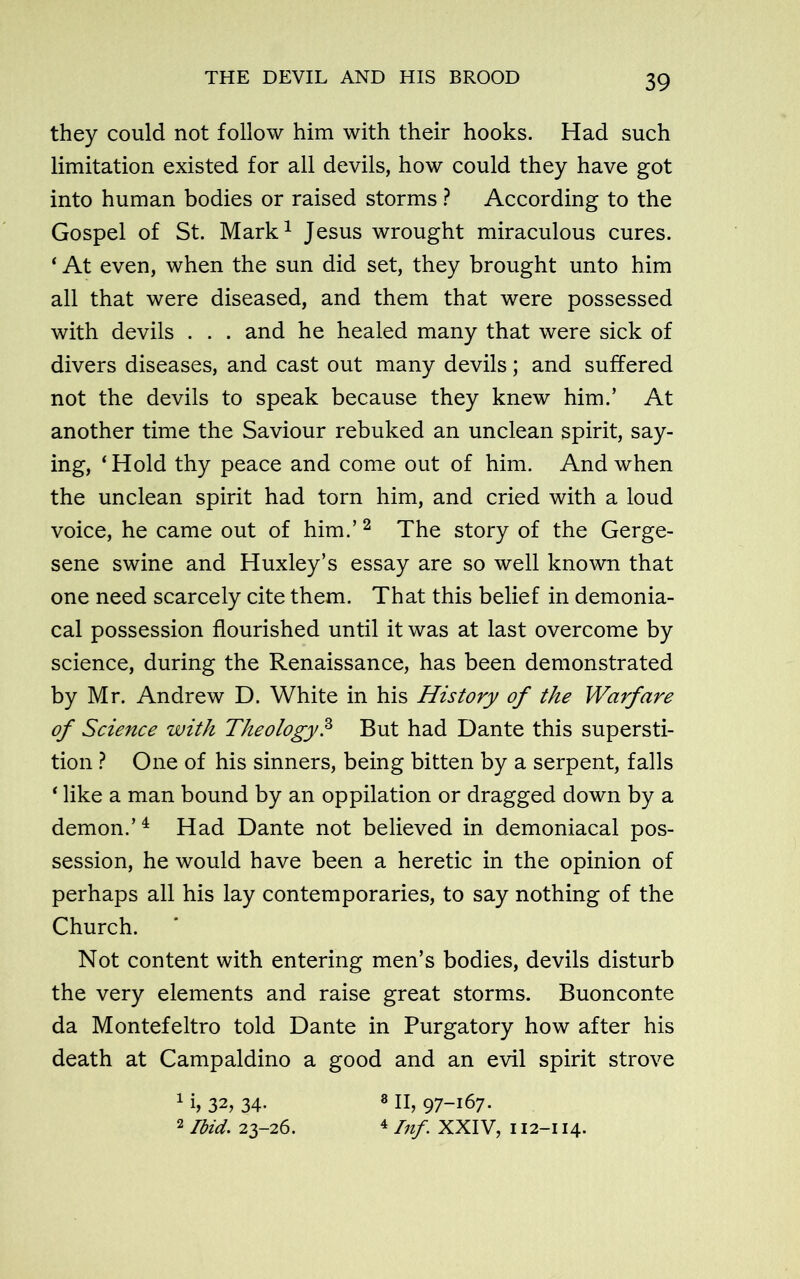 they could not follow him with their hooks. Had such limitation existed for all devils, how could they have got into human bodies or raised storms ? According to the Gospel of St. Mark1 Jesus wrought miraculous cures. ‘ At even, when the sun did set, they brought unto him all that were diseased, and them that were possessed with devils . . . and he healed many that were sick of divers diseases, and cast out many devils; and suffered not the devils to speak because they knew him.’ At another time the Saviour rebuked an unclean spirit, say- ing, ‘Hold thy peace and come out of him. And when the unclean spirit had torn him, and cried with a loud voice, he came out of him.’ 2 The story of the Gerge- sene swine and Huxley’s essay are so well known that one need scarcely cite them. That this belief in demonia- cal possession flourished until it was at last overcome by science, during the Renaissance, has been demonstrated by Mr. Andrew D. White in his History of the Warfare of Science with Theology.3 But had Dante this supersti- tion ? One of his sinners, being bitten by a serpent, falls ‘ like a man bound by an oppilation or dragged down by a demon.’1 Had Dante not believed in demoniacal pos- session, he would have been a heretic in the opinion of perhaps all his lay contemporaries, to say nothing of the Church. * Not content with entering men’s bodies, devils disturb the very elements and raise great storms. Buonconte da Montefeltro told Dante in Purgatory how after his death at Campaldino a good and an evil spirit strove 1 i, 32, 34- 8II, 97-167. 2 Ibid. 23-26. 4 Inf. XXIV, 112-114.