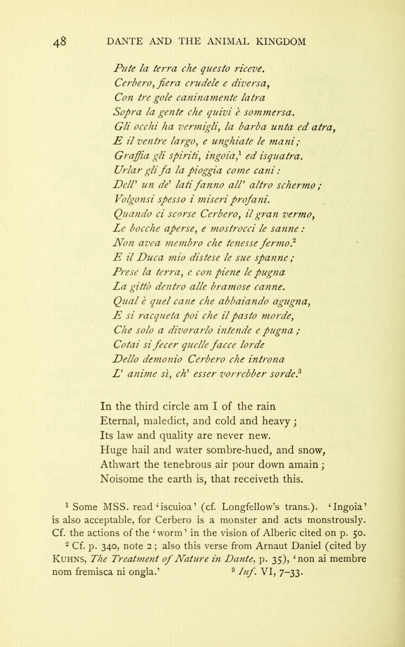 Pute la terra che questo riceve. Cerbero,fiera crudele e divers a, Con tre gole caninamente latra Sopra la gente che quivi e sommersa. Gli occhi ha vermigli, la barba unta ed atra, E il ventre largo, e unghiate le mani; Graffia gli spiriti, ingoia} ed isquatra. Urlar gli fa la pioggia cojne cani: Dcir un de' lati fanno all1 2 * * altro schermo ; Volgonsi spesso i miseriprofani. Quando ci scorse Cerbero, il gran vermo, Le bocche aperse, e mostrocci le sa?ine: Non avea membro che tenesse pernio? E il Duca mio distese le sue spanne ; Prese la terra, e con piene le pugna La gitt'o dentro alle bramose canne. Qual e quel cane che abbaiando agugna, E si racqueta poi che ilpasto morde, Che solo a divorarlo intende e pugna ; Cotai si fecer quelle facce lorde Dello demonio Cerbero che introna L anime si, chi esser vorrebber sorde? In the third circle am I of the rain Eternal, maledict, and cold and heavy; Its law and quality are never new. Huge hail and water sombre-hued, and snow, Athwart the tenebrous air pour down amain; Noisome the earth is, that receiveth this. 1 Some MSS. read ‘ iscuioa ’ (cf. Longfellow’s trans.). ‘Ingoia’ is also acceptable, for Cerbero is a monster and acts monstrously. Cf. the actions of the ‘worm’ in the vision of Alberic cited on p. 50. 2 Cf. p. 340, note 2; also this verse from Arnaut Daniel (cited by Kuhns, The Treatment of Nature in Dante, p. 35), ‘non ai membre nom fremisca ni ongla.’ 8 Inf. VI, 7-33.