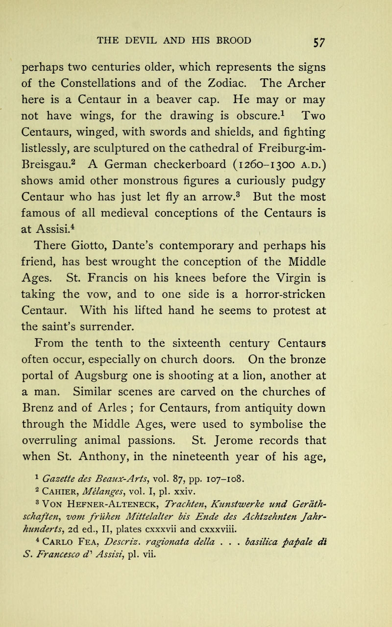 perhaps two centuries older, which represents the signs of the Constellations and of the Zodiac. The Archer here is a Centaur in a beaver cap. He may or may not have wings, for the drawing is obscure.1 Two Centaurs, winged, with swords and shields, and fighting listlessly, are sculptured on the cathedral of Freiburg-im- Breisgau.2 A German checkerboard (1260-1300 a.d.) shows amid other monstrous figures a curiously pudgy Centaur who has just let fly an arrow.3 But the most famous of all medieval conceptions of the Centaurs is at Assisi.4 There Giotto, Dante’s contemporary and perhaps his friend, has best wrought the conception of the Middle Ages. St. Francis on his knees before the Virgin is taking the vow, and to one side is a horror-stricken Centaur. With his lifted hand he seems to protest at the saint’s surrender. From the tenth to the sixteenth century Centaurs often occur, especially on church doors. On the bronze portal of Augsburg one is shooting at a lion, another at a man. Similar scenes are carved on the churches of Brenz and of Arles ; for Centaurs, from antiquity down through the Middle Ages, were used to symbolise the overruling animal passions. St. Jerome records that when St. Anthony, in the nineteenth year of his age, 1 Gazette des Beaux-Arts, vol. 87, pp. 107-108. 2 Cahier, Melanges, vol. I, pi. xxiv. 3 Von Hefner-Alteneck, Trachten, Kunstwerke und Gerath- schaften, vom fr'iihen Mittelalter bis Ende des Achtzehnten Jahr- hunderts, 2d ed., II, plates cxxxvii and cxxxviii. 4 Carlo Fea. Descriz. ragionata della . . . basilica pap ale di S. Francesco d' Assisi, pi. vii.