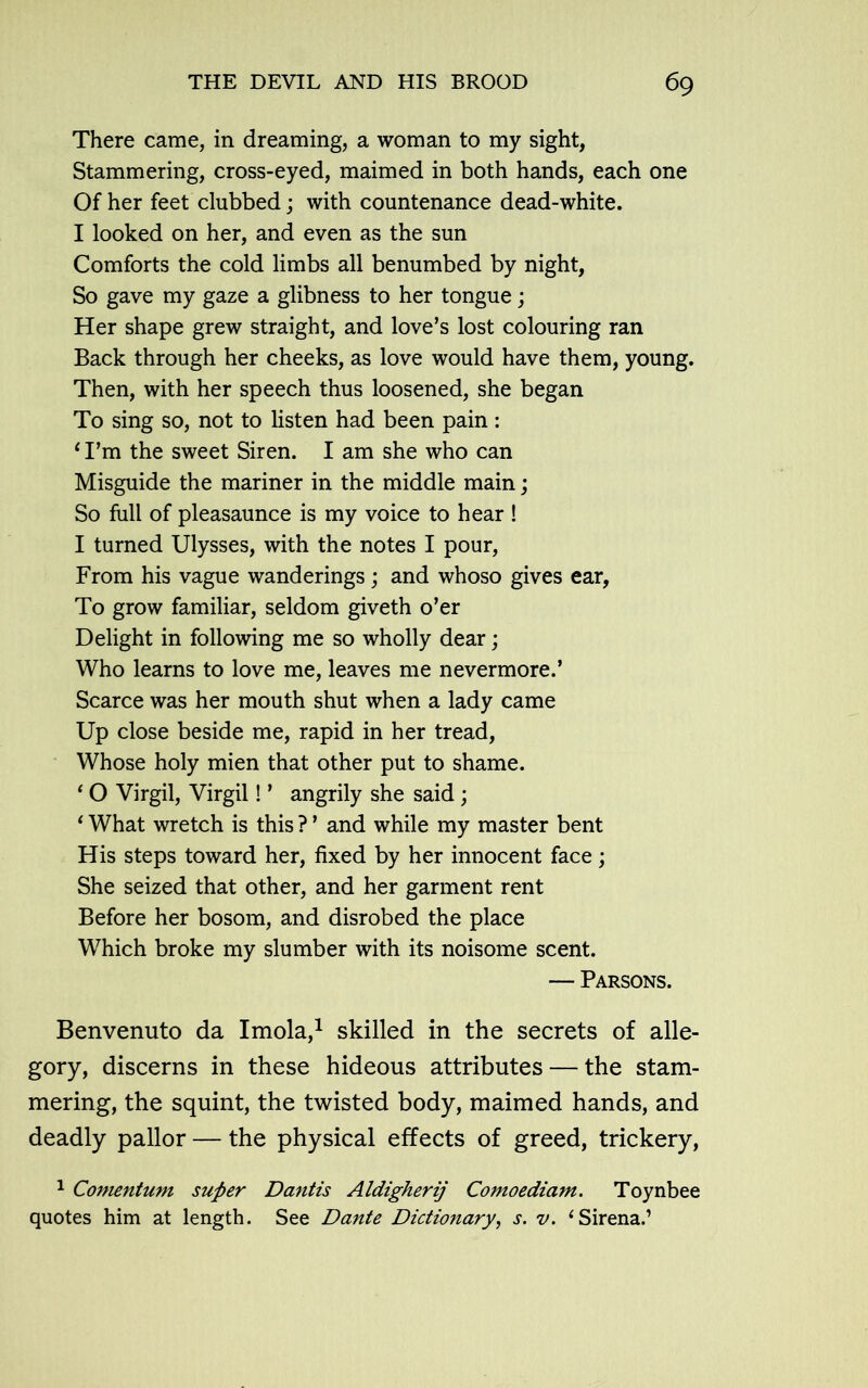 There came, in dreaming, a woman to my sight, Stammering, cross-eyed, maimed in both hands, each one Of her feet clubbed; with countenance dead-white. I looked on her, and even as the sun Comforts the cold limbs all benumbed by night, So gave my gaze a glibness to her tongue; Her shape grew straight, and love’s lost colouring ran Back through her cheeks, as love would have them, young. Then, with her speech thus loosened, she began To sing so, not to listen had been pain: *I’m the sweet Siren. I am she who can Misguide the mariner in the middle main; So full of pleasaunce is my voice to hear ! I turned Ulysses, with the notes I pour, From his vague wanderings; and whoso gives ear, To grow familiar, seldom giveth o’er Delight in following me so wholly dear; Who learns to love me, leaves me nevermore.’ Scarce was her mouth shut when a lady came Up close beside me, rapid in her tread, Whose holy mien that other put to shame. ‘ O Virgil, Virgil! ’ angrily she said ; ‘ What wretch is this ? ’ and while my master bent His steps toward her, fixed by her innocent face; She seized that other, and her garment rent Before her bosom, and disrobed the place Which broke my slumber with its noisome scent. — Parsons. Benvenuto da Imola,1 skilled in the secrets of alle- gory, discerns in these hideous attributes — the stam- mering, the squint, the twisted body, maimed hands, and deadly pallor — the physical effects of greed, trickery, 1 Comentum super Dantis Aldigherij Comoediam. Toynbee quotes him at length. See Dante Dictionary, s. v. ‘Sirena.’