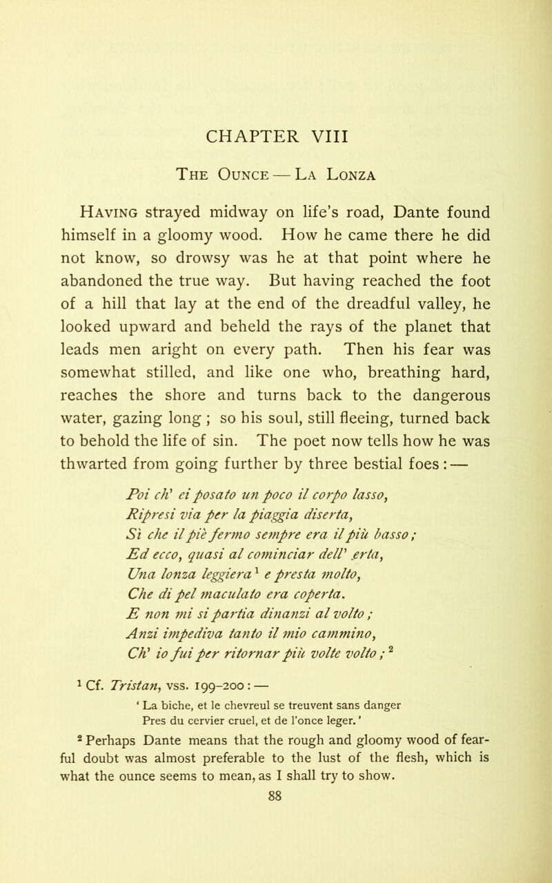 The Ounce — La Lonza Having strayed midway on life’s road, Dante found himself in a gloomy wood. How he came there he did not know, so drowsy was he at that point where he abandoned the true way. But having reached the foot of a hill that lay at the end of the dreadful valley, he looked upward and beheld the rays of the planet that leads men aright on every path. Then his fear was somewhat stilled, and like one who, breathing hard, reaches the shore and turns back to the dangerous water, gazing long ; so his soul, still fleeing, turned back to behold the life of sin. The poet now tells how he was thwarted from going further by three bestial foes : — Poi ch’ et posato un poco il corpo lasso, Ripresi via per la piaggia diserta, Si che il pie fermo sempre era il piii basso ; Ed ecco, quasi al cominciar deW erta, Una lonza leggier a1 e presta molto, Che di pel macula to era coperta. E non mi sipartia dinanzi al volto ; Anzi impediva tanto il mio cammino, Ch’ io fui per ritornar piu volte volto ;2 1 Cf. Tristan, vss. 199-200: — ‘ La biche, et le chevreul se treuvent sans danger Pres du cervier cruel, et de l’once leger. ’ 2 Perhaps Dante means that the rough and gloomy wood of fear- ful doubt was almost preferable to the lust of the flesh, which is what the ounce seems to mean, as I shall try to show.