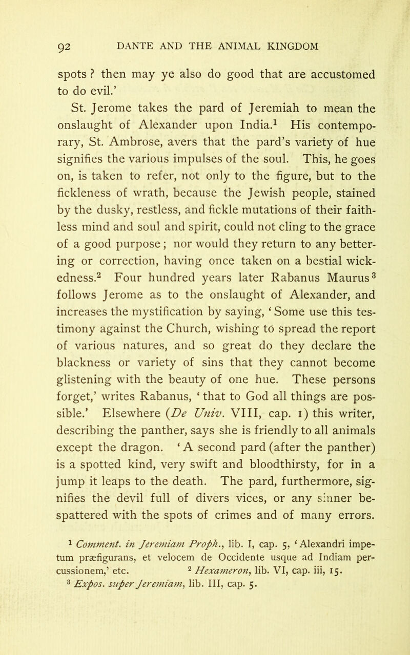 spots ? then may ye also do good that are accustomed to do evil.’ St. Jerome takes the pard of Jeremiah to mean the onslaught of Alexander upon India.1 His contempo- rary, St. Ambrose, avers that the pard’s variety of hue signifies the various impulses of the soul. This, he goes on, is taken to refer, not only to the figure, but to the fickleness of wrath, because the Jewish people, stained by the dusky, restless, and fickle mutations of their faith- less mind and soul and spirit, could not cling to the grace of a good purpose; nor would they return to any better- ing or correction, having once taken on a bestial wick- edness.2 Four hundred years later Rabanus Maurus3 follows Jerome as to the onslaught of Alexander, and increases the mystification by saying, ‘ Some use this tes- timony against the Church, wishing to spread the report of various natures, and so great do they declare the blackness or variety of sins that they cannot become glistening with the beauty of one hue. These persons forget,’ writes Rabanus, ‘ that to God all things are pos- sible.’ Elsewhere (De Univ. VIII, cap. i) this writer, describing the panther, says she is friendly to all animals except the dragon. ‘ A second pard (after the panther) is a spotted kind, very swift and bloodthirsty, for in a jump it leaps to the death. The pard, furthermore, sig- nifies the devil full of divers vices, or any sinner be- spattered with the spots of crimes and of many errors. 1 Comment, in Jeremiam Proph., lib. I, cap. 5, ‘ Alexandri impe- tum praefigurans, et velocem de Occidente usque ad Indiam per- cussionem,’ etc. 2 Hexameroii, lib. VI, cap. iii, 15. 3 Expos, super Jeremiam, lib. Ill, cap. 5.