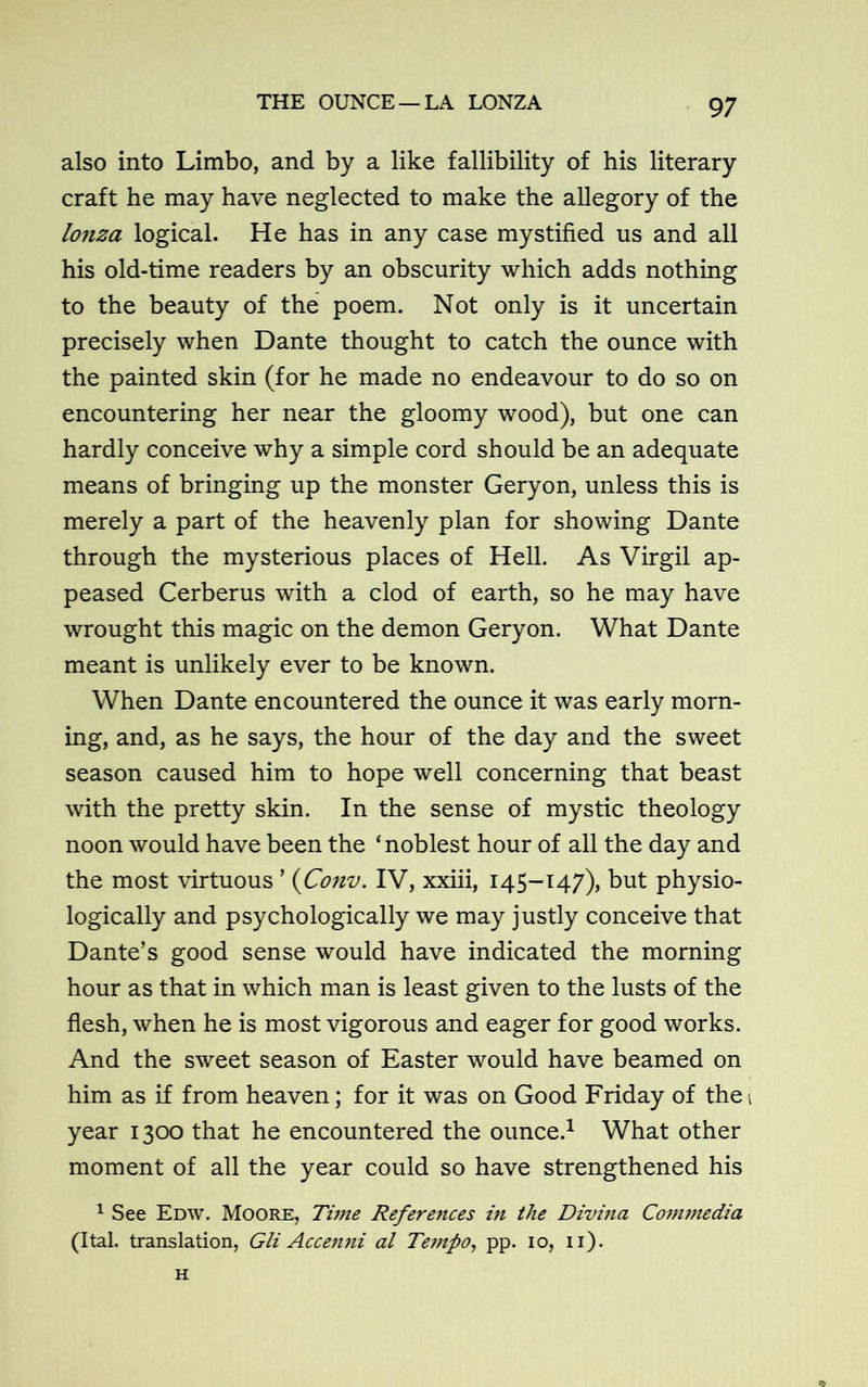 also into Limbo, and by a like fallibility of his literary craft he may have neglected to make the allegory of the lonza logical. He has in any case mystified us and all his old-time readers by an obscurity which adds nothing to the beauty of the poem. Not only is it uncertain precisely when Dante thought to catch the ounce with the painted skin (for he made no endeavour to do so on encountering her near the gloomy wood), but one can hardly conceive why a simple cord should be an adequate means of bringing up the monster Geryon, unless this is merely a part of the heavenly plan for showing Dante through the mysterious places of Hell. As Virgil ap- peased Cerberus with a clod of earth, so he may have wrought this magic on the demon Geryon. What Dante meant is unlikely ever to be known. When Dante encountered the ounce it was early morn- ing, and, as he says, the hour of the day and the sweet season caused him to hope well concerning that beast with the pretty skin. In the sense of mystic theology noon would have been the ‘noblest hour of all the day and the most virtuous ’ (Conv. IV, xxiii, 145-147), but physio- logically and psychologically we may justly conceive that Dante’s good sense would have indicated the morning hour as that in which man is least given to the lusts of the flesh, when he is most vigorous and eager for good works. And the sweet season of Easter would have beamed on him as if from heaven; for it was on Good Friday of thet year 1300 that he encountered the ounce.1 What other moment of all the year could so have strengthened his 1 See Edw. Moore, Time References in the Divina ComTnedia (Ital. translation, Gli Accenni al Tempo, pp. 10, 11). H