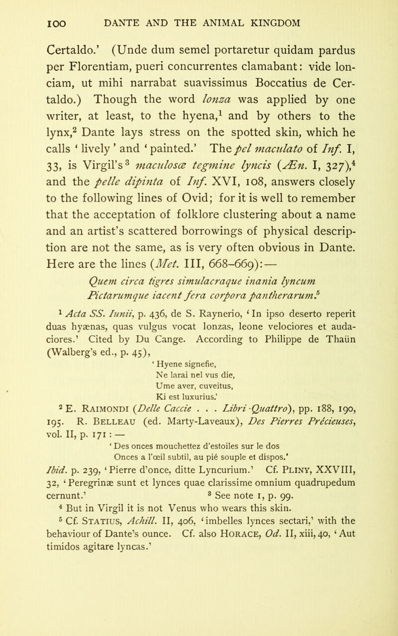 Certaldo.’ (Unde dum semel portaretur quidam pardus per Florentiam, pueri concurrentes clamabant: vide lon- ciam, ut mihi narrabat suavissimus Boccatius de Cer- taldo.) Though the word lonza was applied by one writer, at least, to the hyena,1 and by others to the lynx,2 Dante lays stress on the spotted skin, which he calls ‘ lively ’ and ‘ painted.’ The pel maculato of Inf. I, 33, is Virgil’s3 macnlosce tegmine lyncis (ALn. I, 327),4 and the pelle dipinta of Inf. XVI, 108, answers closely to the following lines of Ovid; for it is well to remember that the acceptation of folklore clustering about a name and an artist’s scattered borrowings of physical descrip- tion are not the same, as is very often obvious in Dante. Here are the lines (Met. Ill, 668-669): — Quern circa tigres simulacraque inania lyncum Pictarumque iacent fera corpora pantherarum.5 1 Acta SS. Iunii, p. 436, de S. Raynerio, 1 In ipso deserto reperit duas hyaenas, quas vulgus vocat lonzas, leone velociores et auda- ciores.1 Cited by Du Cange. According to Philippe de Thaiin (Walberg’s ed., p. 45), ‘ Hyene signefie, Ne larai nel vus die, Ume aver, cuveitus, Ki est luxurius.' 2 E. Raimondi {Delle Caccie . . . Libri -Quattro), pp. 188, 190, 195. R. Belleau (ed. Marty-Laveaux), Des Pierres Precieuses, vol. II, p. 171 : — ' Des onces mouchettez d’estoiles sur le dos Onces a l’ceil subtil, au pi6 souple et dispos.’ Ibid. p. 239, ‘Pierre d’once, ditte Lyncurium.’ Cf. Pliny, XXVIII, 32, ‘ Peregrinae sunt et lynces quae clarissime omnium quadrupedum cernunt.’ 3 See note 1, p. 99. 4 But in Virgil it is not Venus who wears this skin. 5 Cf. Statius, Achill. II, 406, ‘ imbelles lynces sectari,’ with the behaviour of Dante’s ounce. Cf. also Horace, Od. II, xiii, 40, ‘Aut timidos agitare lyncas.’