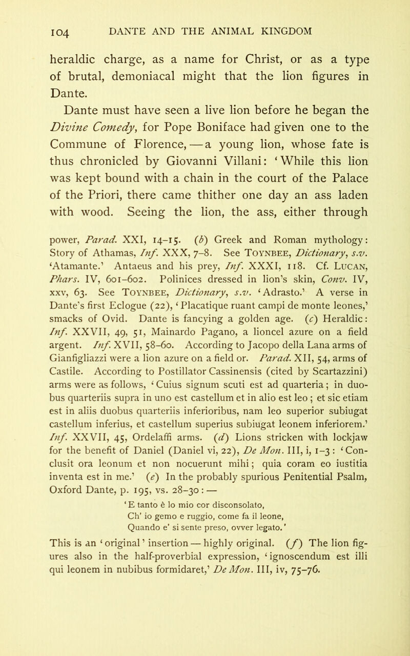 heraldic charge, as a name for Christ, or as a type of brutal, demoniacal might that the lion figures in Dante. Dante must have seen a live lion before he began the Divine Comedy, for Pope Boniface had given one to the Commune of Florence,—a young lion, whose fate is thus chronicled by Giovanni Villani: ‘While this lion was kept bound with a chain in the court of the Palace of the Priori, there came thither one day an ass laden with wood. Seeing the lion, the ass, either through power, Par ad. XXI, 14-15. (ti) Greek and Roman mythology: Story of Athamas, Inf. XXX, 7-8. See Toynbee, Dictionary, s.v. ‘Atamante.’ Antaeus and his prey, Inf. XXXI, 118. Cf. Lucan, Phars. IV, 601-602. Polinices dressed in lion’s skin, Conv. IV, xxv, 63. See Toynbee, Dictionary, s.v. ‘Adrasto.’ A verse in Dante’s first Eclogue (22), ‘ Placatique ruant campi de monte leones,’ smacks of Ovid. Dante is fancying a golden age. (c) Heraldic: /«/. XXVII, 49, 51, Mainardo Pagano, a lioncel azure on a field argent. Inf. XVII, 58-60. According to Jacopo della Lana arms of Gianfigliazzi were a lion azure on a field or. Parad. XII, 54, arms of Castile. According to Postillator Cassinensis (cited by Scartazzini) arms were as follows, 1 Cuius signum scuti est ad quarteria; in duo- bus quarteriis supra in uno est castellum et in alio est leo ; et sic etiam est in aliis duobus quarteriis inferioribus, nam leo superior subiugat castellum inferius, et castellum superius subiugat leonem inferiorem.’ Inf. XXVII, 45, Ordelaffi arms. (d) Lions stricken with lockjaw for the benefit of Daniel (Daniel vi, 22), De Mon. Ill, i, 1-3 : ‘Con- clusit ora leonum et non nocuerunt mihi; quia coram eo iustitia inventa est in me.’ (e) In the probably spurious Penitential Psalm, Oxford Dante, p. 195, vs. 28-30 : — ‘ E tanto 6 lo mio cor disconsolato, Ch’ io gemo e ruggio, come fa il leone, Quando e’ si sente preso, ower legato.' This is an 1 original ’ insertion — highly original, (f) The lion fig- ures also in the half-proverbial expression, 4 ignoscendum est illi qui leonem in nubibus formidaret,’ De Mon. Ill, iv, 75-76.