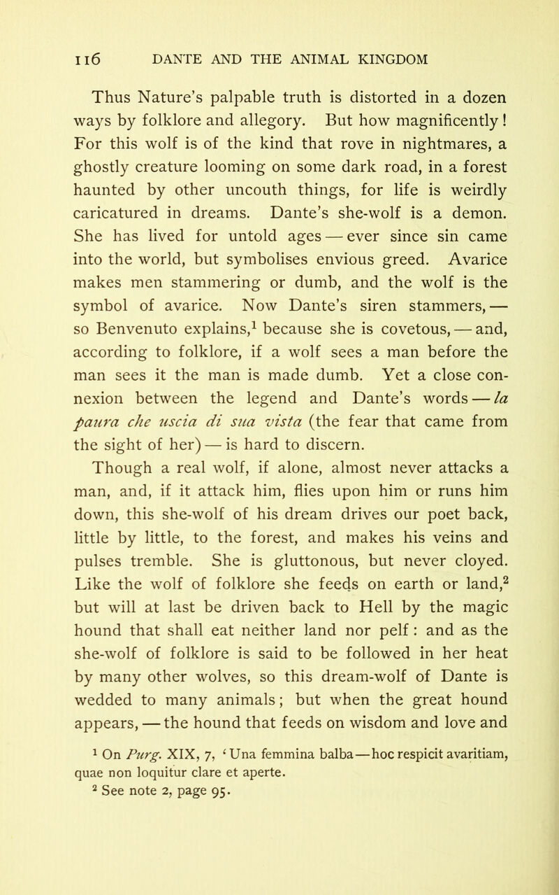 Thus Nature’s palpable truth is distorted in a dozen ways by folklore and allegory. But how magnificently ! For this wolf is of the kind that rove in nightmares, a ghostly creature looming on some dark road, in a forest haunted by other uncouth things, for life is weirdly caricatured in dreams. Dante’s she-wolf is a demon. She has lived for untold ages — ever since sin came into the world, but symbolises envious greed. Avarice makes men stammering or dumb, and the wolf is the symbol of avarice. Now Dante’s siren stammers,— so Benvenuto explains,1 because she is covetous, — and, according to folklore, if a wolf sees a man before the man sees it the man is made dumb. Yet a close con- nexion between the legend and Dante’s words — la panra che nscia di sua vista (the fear that came from the sight of her) — is hard to discern. Though a real wolf, if alone, almost never attacks a man, and, if it attack him, flies upon him or runs him down, this she-wolf of his dream drives our poet back, little by little, to the forest, and makes his veins and pulses tremble. She is gluttonous, but never cloyed. Like the wolf of folklore she feeds on earth or land,2 but will at last be driven back to Hell by the magic hound that shall eat neither land nor pelf: and as the she-wolf of folklore is said to be followed in her heat by many other wolves, so this dream-wolf of Dante is wedded to many animals; but when the great hound appears, — the hound that feeds on wisdom and love and 1 On Purg. XIX, 7, 4 Una femmina balba—hoc respicit avaritiam, quae non loquitur clare et aperte. 2 See note 2, page 95.