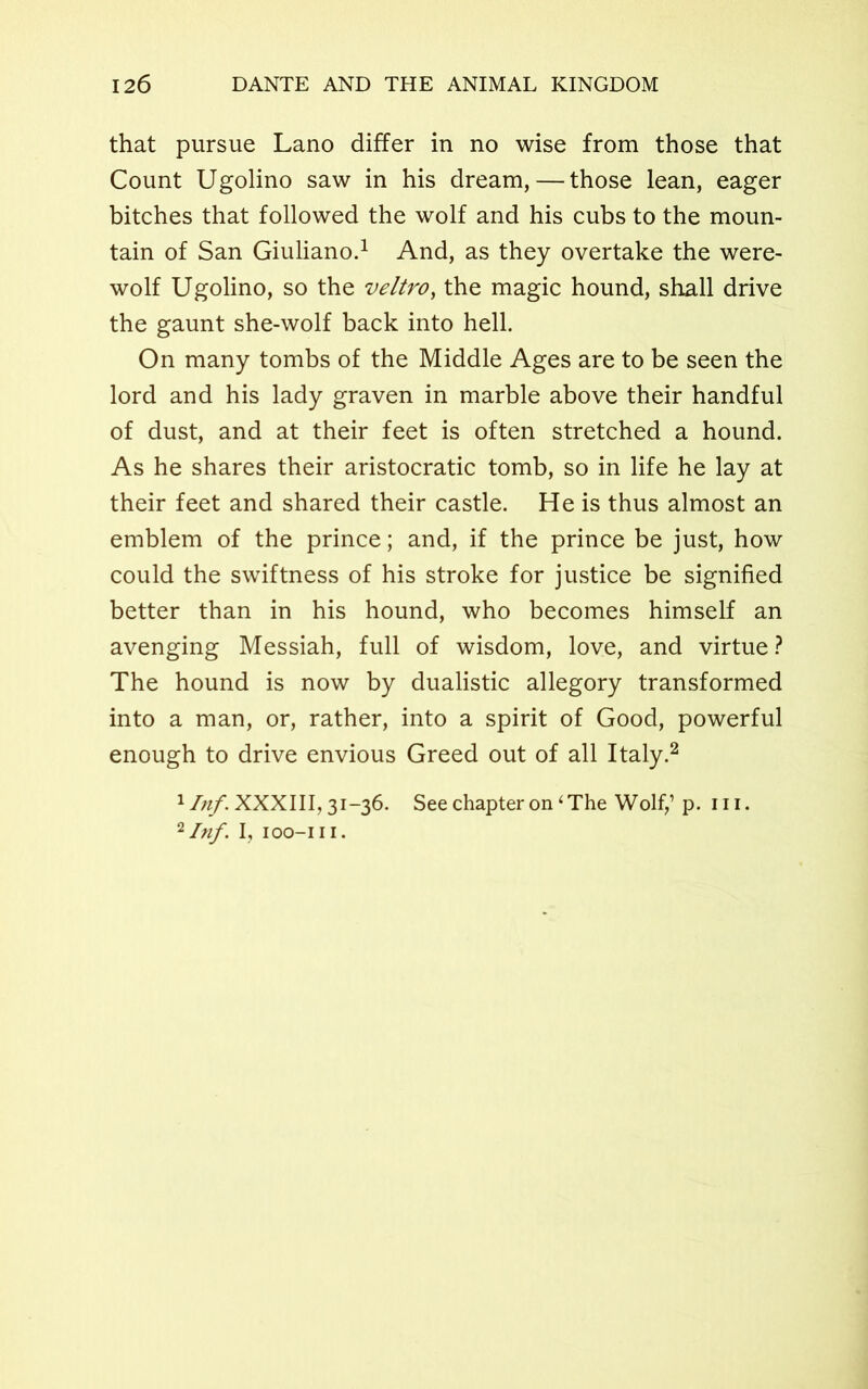 that pursue Lano differ in no wise from those that Count Ugolino saw in his dream, — those lean, eager bitches that followed the wolf and his cubs to the moun- tain of San Giuliano.1 And, as they overtake the were- wolf Ugolino, so the veltro, the magic hound, shall drive the gaunt she-wolf back into hell. On many tombs of the Middle Ages are to be seen the lord and his lady graven in marble above their handful of dust, and at their feet is often stretched a hound. As he shares their aristocratic tomb, so in life he lay at their feet and shared their castle. He is thus almost an emblem of the prince; and, if the prince be just, how could the swiftness of his stroke for justice be signified better than in his hound, who becomes himself an avenging Messiah, full of wisdom, love, and virtue ? The hound is now by dualistic allegory transformed into a man, or, rather, into a spirit of Good, powerful enough to drive envious Greed out of all Italy.2 xInf. XXXIII, 31-36. See chapter on 1 The Wolf,1 p. in. 2/«/. I, IOO-III.