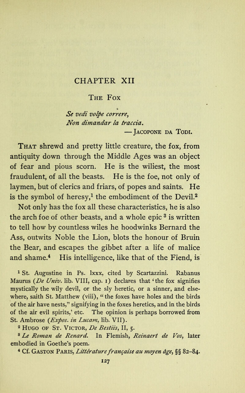 The Fox Se vedi volpe correre, Non dimandar la traccia. — Jacopone da Todi. That shrewd and pretty little creature, the fox, from antiquity down through the Middle Ages was an object of fear and pious scorn. He is the wiliest, the most fraudulent, of all the beasts. He is the foe, not only of laymen, but of clerics and friars, of popes and saints. He is the symbol of heresy,1 the embodiment of the Devil.2 Not only has the fox all these characteristics, he is also the arch foe of other beasts, and a whole epic 3 is written to tell how by countless wiles he hoodwinks Bernard the Ass, outwits Noble the Lion, blots the honour of Bruin the Bear, and escapes the gibbet after a life of malice and shame.4 His intelligence, like that of the Fiend, is 1 St. Augustine in Ps. lxxx, cited by Scartazzini. Rabanus Maurus (De Univ. lib. VIII, cap. i) declares that ‘the fox signifies mystically the wily devil, or the sly heretic, or a sinner, and else- where, saith St. Matthew (viii), “ the foxes have holes and the birds of the air have nests,” signifying in the foxes heretics, and in the birds of the air evil spirits,’ etc. The opinion is perhaps borrowed from St. Ambrose {Expos, in Lucam, lib. VII). 2 Hugo of St. Victor, De Bestiis, II, 5. 3 Le Roman de Renard. In Flemish, Reinaert de Vos, later embodied in Goethe’s poem. 4 Cf. Gaston Paris, Litterature franqaise au moyen dge, §§ 82-84.