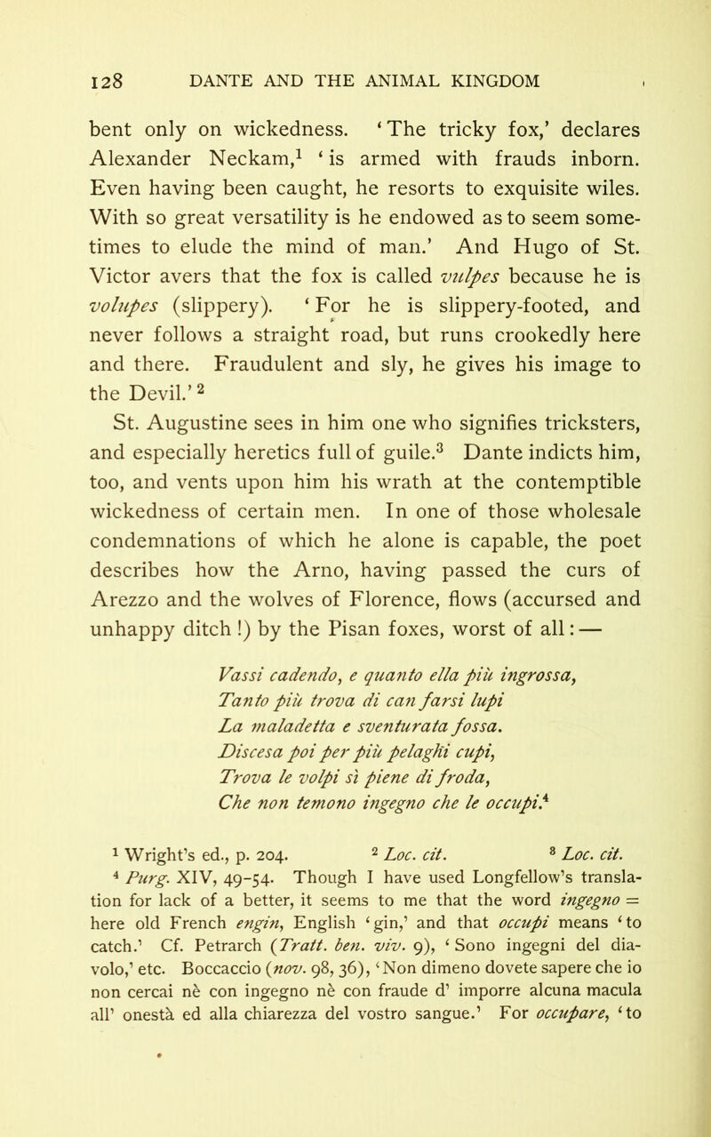 bent only on wickedness. ‘The tricky fox,’ declares Alexander Neckam,1 ‘ is armed with frauds inborn. Even having been caught, he resorts to exquisite wiles. With so great versatility is he endowed as to seem some- times to elude the mind of man.’ And Hugo of St. Victor avers that the fox is called vulpes because he is volupes (slippery). ‘For he is slippery-footed, and never follows a straight road, but runs crookedly here and there. Fraudulent and sly, he gives his image to the Devil.’2 St. Augustine sees in him one who signifies tricksters, and especially heretics full of guile.3 Dante indicts him, too, and vents upon him his wrath at the contemptible wickedness of certain men. In one of those wholesale condemnations of which he alone is capable, the poet describes how the Arno, having passed the curs of Arezzo and the wolves of Florence, flows (accursed and unhappy ditch !) by the Pisan foxes, worst of all: — Vassi cadendo, e quanto ella piu ingross a, Tanto piii trova di can farsi lupi La maladetta e sventurata fossa. Discesa poi per piu pelagki cupi, Trova le volpi si piene di fro da, Che non temono ingegno che le occupi.4 1 Wright’s ed., p. 204. 2 Loc. cit. 8 Loc. cit. 4 Purg. XIV, 49-54. Though I have used Longfellow’s transla- tion for lack of a better, it seems to me that the word ingegno — here old French engin, English ‘gin,’ and that occupi means ‘to catch.’ Cf. Petrarch (Tratt. ben. viv. 9), ‘ Sono ingegni del dia- volo,’ etc. Boccaccio {nov. 98, 36), ‘Non dimeno dovete sapere che io non cercai ne con ingegno ne con fraude d’ imporre alcuna macula all’ onestk ed alia chiarezza del vostro sangue.’ For occupare, ‘to