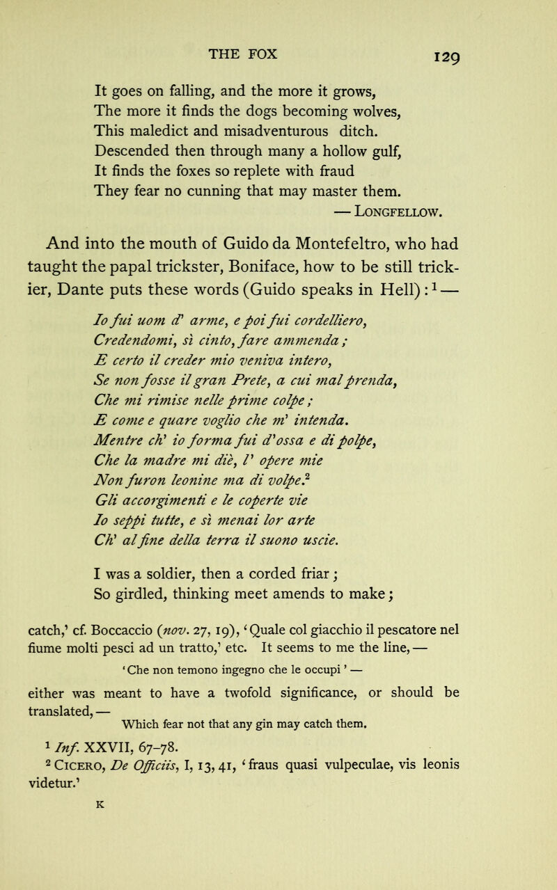 It goes on falling, and the more it grows, The more it finds the dogs becoming wolves, This maledict and misadventurous ditch. Descended then through many a hollow gulf, It finds the foxes so replete with fraud They fear no cunning that may master them. — Longfellow. And into the mouth of Guido da Montefeltro, who had taught the papal trickster, Boniface, how to be still trick- ier, Dante puts these words (Guido speaks in Hell) :1 — Io fui uom d' arme, e poifui cordelliero, Credendomi, si cinto, fare ammenda ; E certo il creder mio veniva inter0, Se non fosse il gran Prete, a cui malprenda, Che mi rimise nelle prime colpe ; E come e quare voglio che ml intenda. Mentre ch' io forma fui d'ossa e di polpe, Che la madre mi die, /’ opere mie Non furon leonine ma di volpe? Gli accorgimenti e le coperte vie Io seppi tutte, e si menai lor arte Ch' alfine della terra il suono uscie. I was a soldier, then a corded friar; So girdled, thinking meet amends to make; catch,’ cf. Boccaccio (nov. 27,19), 1 Quale col giacchio il pescatore nel flume molti pesci ad un tratto,’ etc. It seems to me the line, — ‘Che non temono ingegno che le occupi ’ — either was meant to have a twofold significance, or should be translated, — Which fear not that any gin may catch them. 1 Inf XXVII, 67-78. 2 Cicero, De Ojficiis, 1,13,41, ‘fraus quasi vulpeculae, vis leonis videtur.’ K