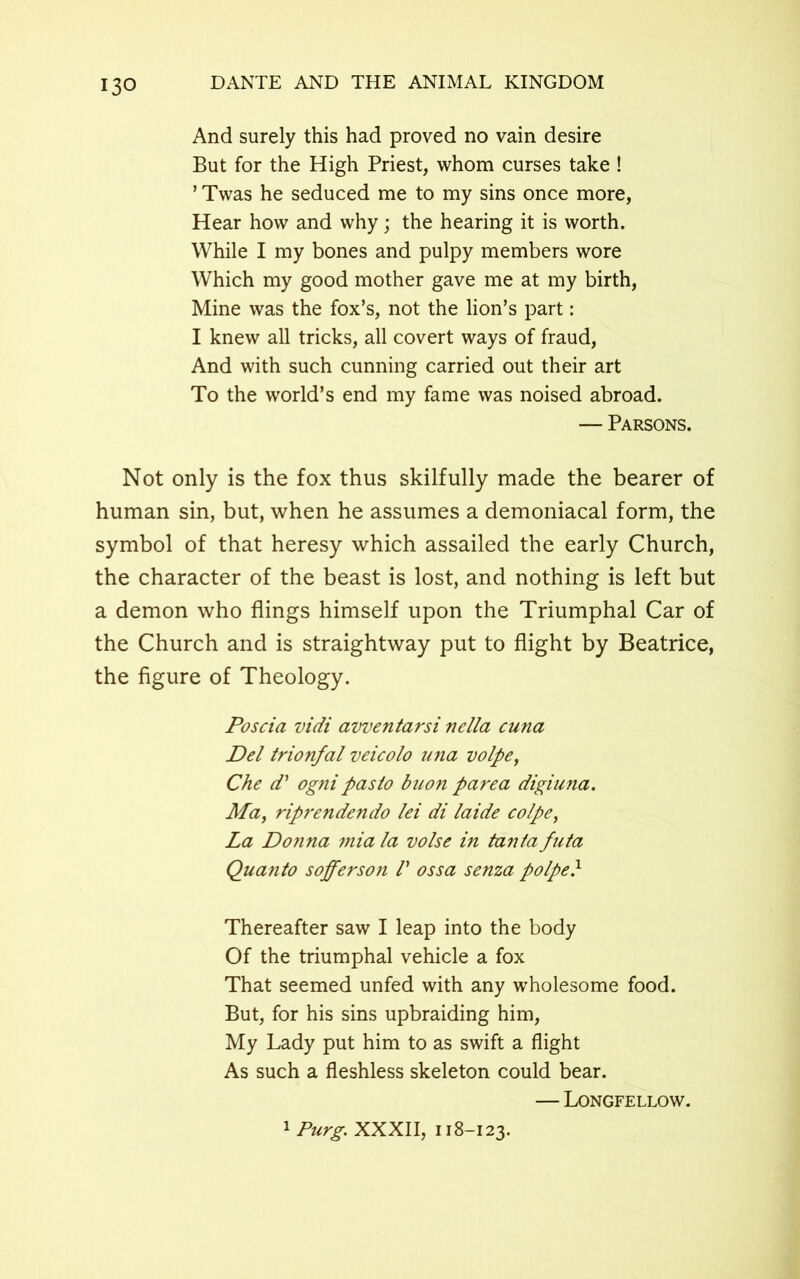 And surely this had proved no vain desire But for the High Priest, whom curses take ! ’ Twas he seduced me to my sins once more, Hear how and why; the hearing it is worth. While I my bones and pulpy members wore Which my good mother gave me at my birth, Mine was the fox’s, not the lion’s part: I knew all tricks, all covert ways of fraud, And with such cunning carried out their art To the world’s end my fame was noised abroad. — Parsons. Not only is the fox thus skilfully made the bearer of human sin, but, when he assumes a demoniacal form, the symbol of that heresy which assailed the early Church, the character of the beast is lost, and nothing is left but a demon who flings himself upon the Triumphal Car of the Church and is straightway put to flight by Beatrice, the figure of Theology. Poscia vidi avventarsi nella cuna Del trionfal veicolo una volpe, Che d' ogni paslo buon parea digiuna. Ma, riprendendo lei di laide colpe, La Donna mia la volse in tanta futa Quanto sofferson /’ ossa senza polpe} Thereafter saw I leap into the body Of the triumphal vehicle a fox That seemed unfed with any wholesome food. But, for his sins upbraiding him, My Lady put him to as swift a flight As such a fleshless skeleton could bear. — Longfellow. 1 Purg. XXXII, 118-123.