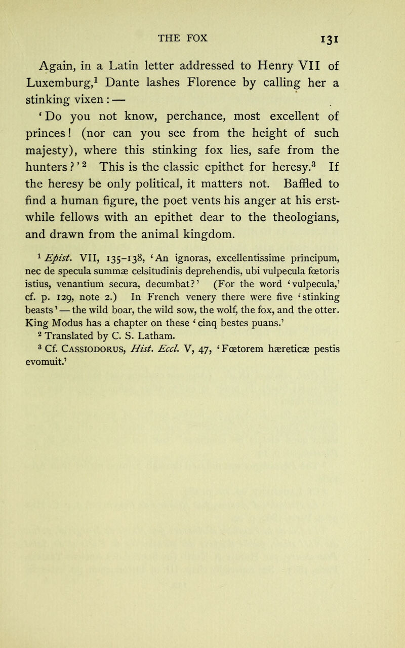 Again, in a Latin letter addressed to Henry VII of Luxemburg,1 Dante lashes Florence by calling her a stinking vixen: — ‘ Do you not know, perchance, most excellent of princes! (nor can you see from the height of such majesty), where this stinking fox lies, safe from the hunters ? ’2 This is the classic epithet for heresy.3 If the heresy be only political, it matters not. Baffled to find a human figure, the poet vents his anger at his erst- while fellows with an epithet dear to the theologians, and drawn from the animal kingdom. 1 Efiist. VII, 135-138, 4 An ignoras, excellentissime principum, nec de specula summae celsitudinis deprehendis, ubi vulpecula fcetoris istius, venantium secura, decumbat?’ (For the word 1 vulpecula,’ cf. p. 129, note 2.) In French venery there were five 4 stinking beasts1 — the wild boar, the wild sow, the wolf, the fox, and the otter. King Modus has a chapter on these 4 cinq bestes puans.’ 2 Translated by C. S. Latham. 3 Cf. Cassiodorus, Hist. Eccl. V, 47, ‘Fcetorem haereticae pestis evomuit.’