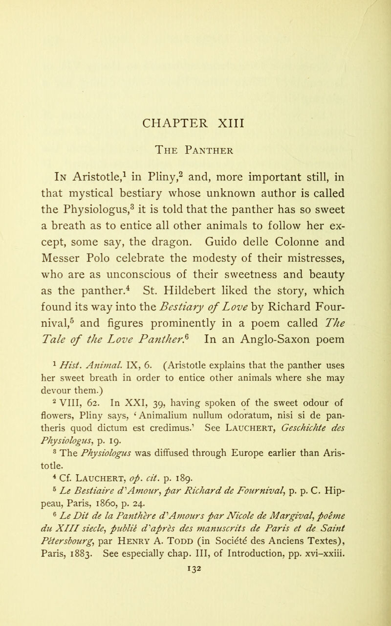 The Panther In Aristotle,1 in Pliny,2 and, more important still, in that mystical bestiary whose unknown author is called the Physiologus,3 it is told that the panther has so sweet a breath as to entice all other animals to follow her ex- cept, some say, the dragon. Guido delle Colonne and Messer Polo celebrate the modesty of their mistresses, who are as unconscious of their sweetness and beauty as the panther.4 St. Hildebert liked the story, which found its way into the Bestiary of Love by Richard Four- nival,5 and figures prominently in a poem called The Tale of the Love Panther.6 In an Anglo-Saxon poem 1 Hist. Animal. IX, 6. (Aristotle explains that the panther uses her sweet breath in order to entice other animals where she may devour them.) 2 VIII, 62. In XXI, 39, having spoken of the sweet odour of flowers, Pliny says, ‘ Animalium nullum odoratum, nisi si de pan- theris quod dictum est credimus.’ See Lauchert, Geschichte des Physiologus, p. 19. 3 The Physiologus was diffused through Europe earlier than Aris- totle. 4 Cf. Lauchert, op. cit. p. 189. 5 Le Bestiaire d'Amour, par Richard de Four nival, p. p. C. Hip- peau, Paris, i860, p. 24. 6 Le Dit de la Panthere d'Amours par Nicole de Margival, poeme du XIII siecle, puhlil d'aprts des manuscrits de Paris et de Saint Petersbourg, par Henry A. Todd (in Soci^td des Anciens Textes), Paris, 1883. See especially chap. Ill, of Introduction, pp. xvi-xxiii.