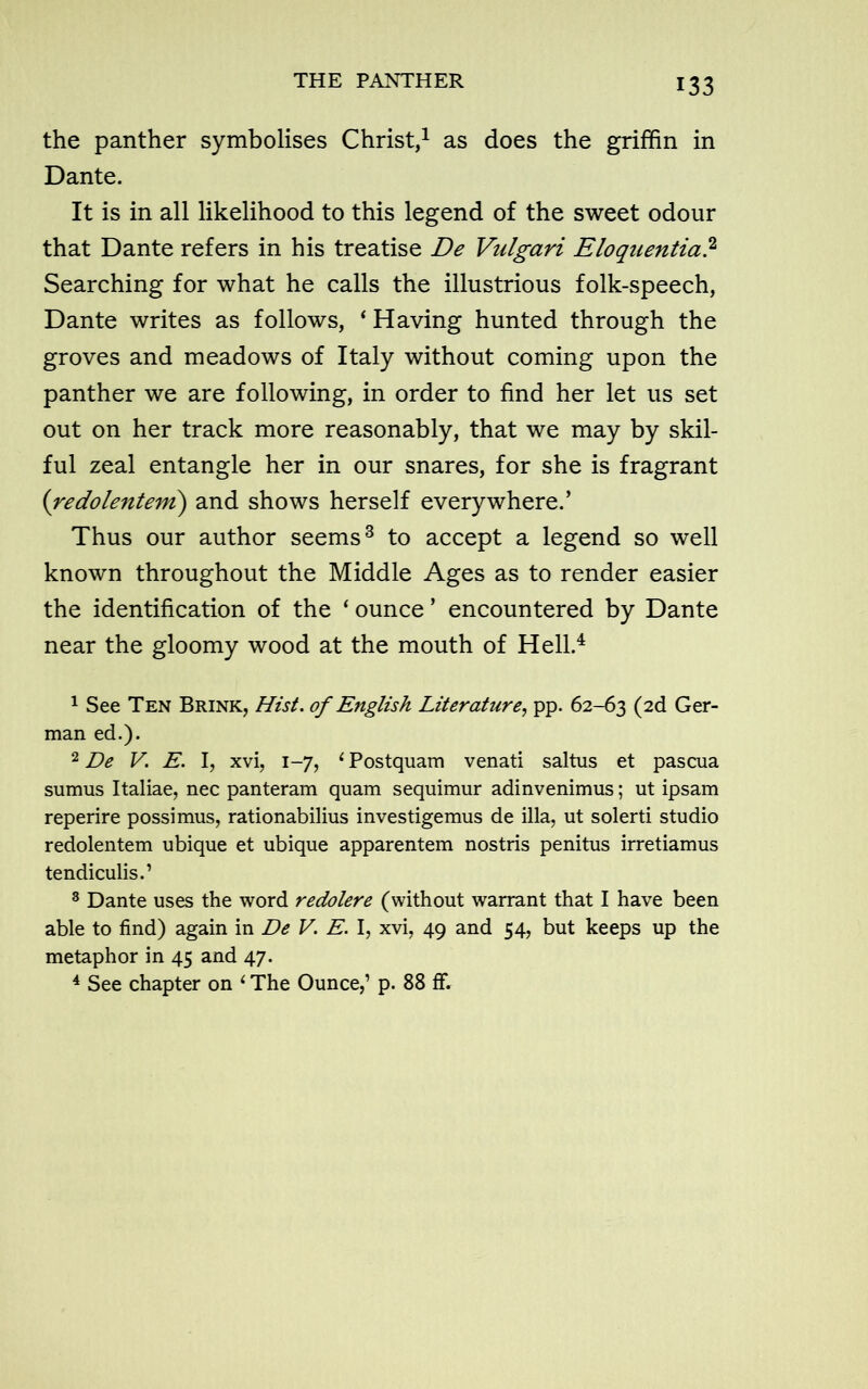 THE PANTHER the panther symbolises Christ,1 2 as does the griffin in Dante. It is in all likelihood to this legend of the sweet odour that Dante refers in his treatise De Vulgari Eloquentia? Searching for what he calls the illustrious folk-speech, Dante writes as follows, ‘ Having hunted through the groves and meadows of Italy without coming upon the panther we are following, in order to find her let us set out on her track more reasonably, that we may by skil- ful zeal entangle her in our snares, for she is fragrant (redolentem) and shows herself everywhere.’ Thus our author seems3 to accept a legend so well known throughout the Middle Ages as to render easier the identification of the ‘ ounce ’ encountered by Dante near the gloomy wood at the mouth of Hell.4 1 See Ten Brink, Hist, of English Literature, pp. 62-63 (2(i Ger- man ed.). 2 De V. E. I, xvi, 1-7, 1 Postquam venati saltus et pascua sumus Italiae, nec panteram quam sequimur adinvenimus; ut ipsam reperire possimus, rationabilius investigemus de ilia, ut solerti studio redolentem ubique et ubique apparentem nostris penitus irretiamus tendiculis.’ 3 Dante uses the word redolere (without warrant that I have been able to find) again in De V. E. I, xvi, 49 and 54, but keeps up the metaphor in 45 and 47. 4 See chapter on 1 The Ounce,’ p. 88 ff.