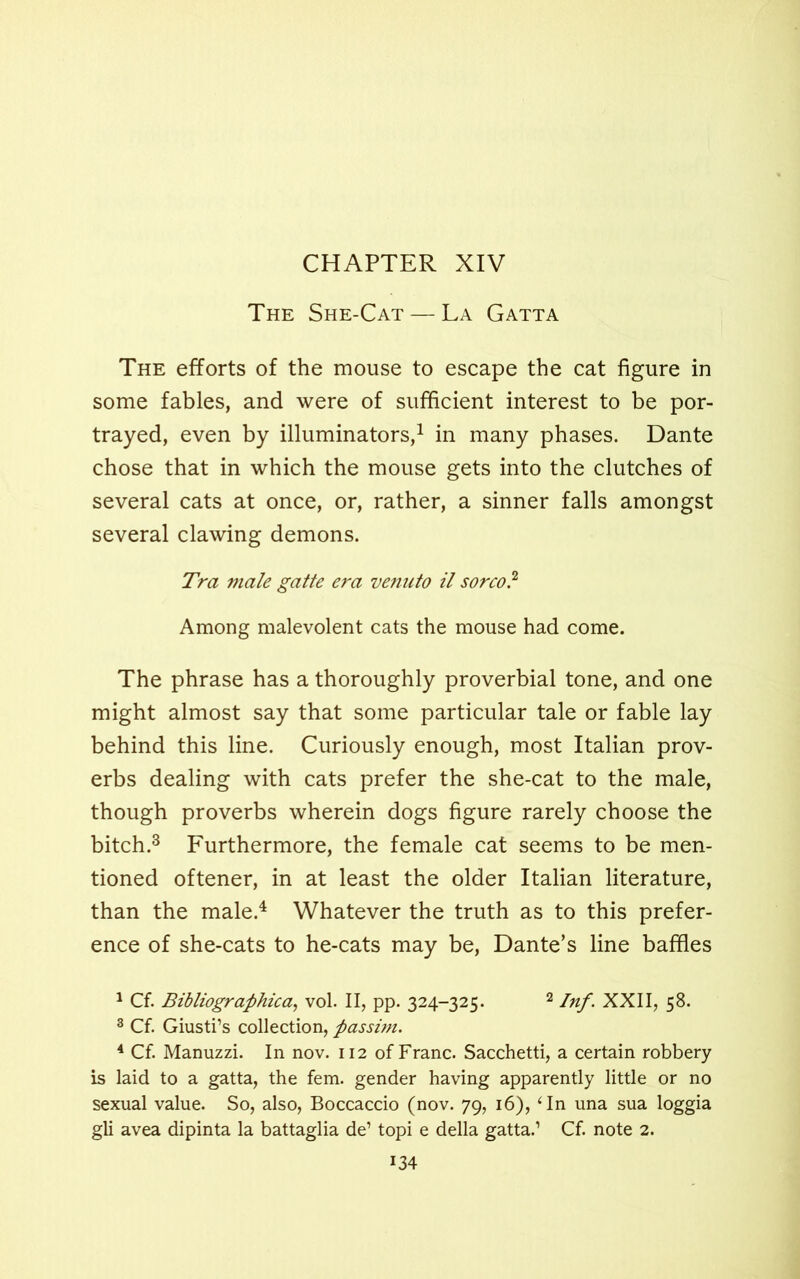 The She-Cat — La Gatta The efforts of the mouse to escape the cat figure in some fables, and were of sufficient interest to be por- trayed, even by illuminators,1 in many phases. Dante chose that in which the mouse gets into the clutches of several cats at once, or, rather, a sinner falls amongst several clawing demons. Tra male gatte era venato il sorco? Among malevolent cats the mouse had come. The phrase has a thoroughly proverbial tone, and one might almost say that some particular tale or fable lay behind this line. Curiously enough, most Italian prov- erbs dealing with cats prefer the she-cat to the male, though proverbs wherein dogs figure rarely choose the bitch.3 Furthermore, the female cat seems to be men- tioned oftener, in at least the older Italian literature, than the male.4 Whatever the truth as to this prefer- ence of she-cats to he-cats may be, Dante’s line baffles 1 Cf. Bibliographical vol. II, pp. 324-325. 2 Inf. XXII, 58. 3 Cf. Giusti’s collection, passim. 4 Cf. Manuzzi. In nov. 112 of Franc. Sacchetti, a certain robbery is laid to a gatta, the fem. gender having apparently little or no sexual value. So, also, Boccaccio (nov. 79, 16), ‘In una sua loggia gli avea dipinta la battaglia de’ topi e della gatta.1 Cf. note 2.