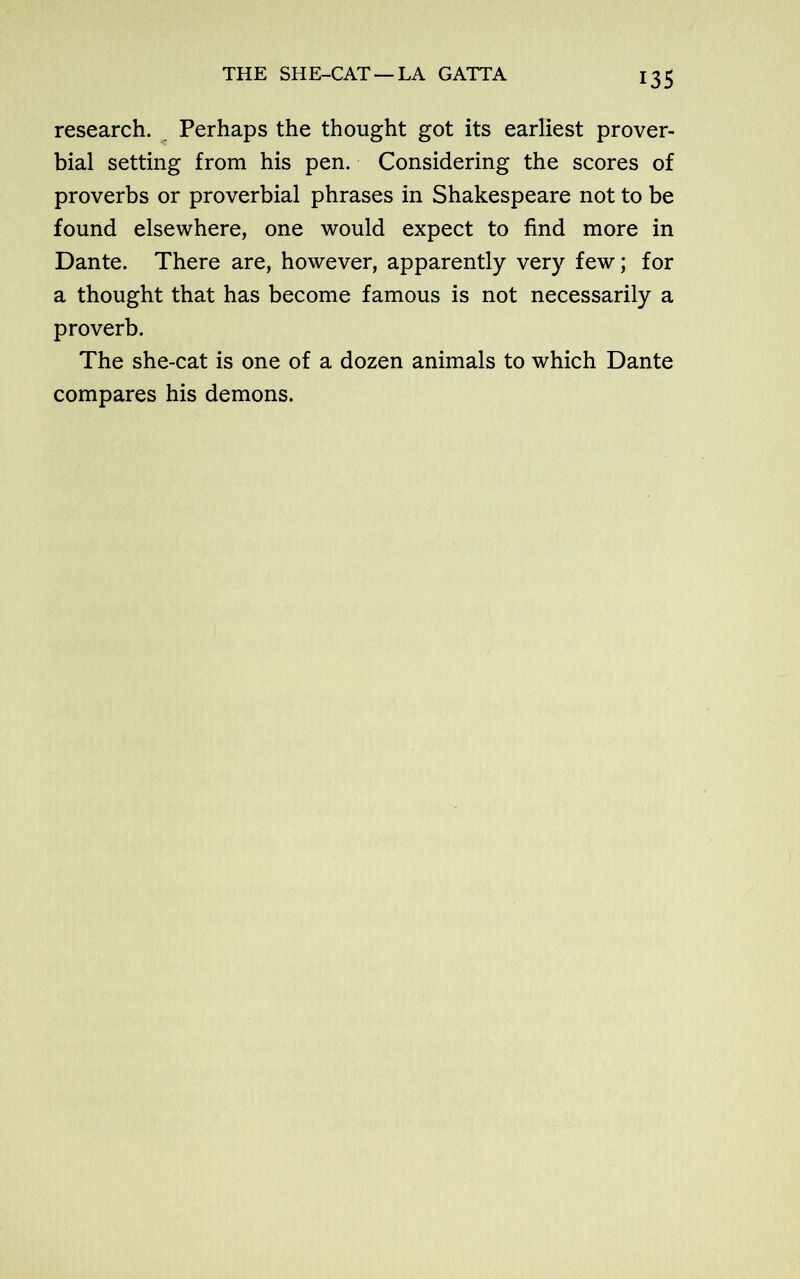 THE SHE-CAT — LA GATTA research. Perhaps the thought got its earliest prover- bial setting from his pen. Considering the scores of proverbs or proverbial phrases in Shakespeare not to be found elsewhere, one would expect to find more in Dante. There are, however, apparently very few; for a thought that has become famous is not necessarily a proverb. The she-cat is one of a dozen animals to which Dante compares his demons.