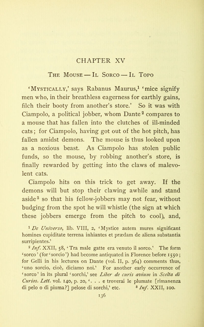 The Mouse — II Sorco — II Topo ‘Mystically,’ says Rabanus Maurus,1 ‘mice signify men who, in their breathless eagerness for earthly gains, filch their booty from another’s store.’ So it was with Ciampolo, a political jobber, whom Dante2 compares to a mouse that has fallen into the clutches of ill-minded cats; for Ciampolo, having got out of the hot pitch, has fallen amidst demons. The mouse is thus looked upon as a noxious beast. As Ciampolo has stolen public funds, so the mouse, by robbing another’s store, is finally rewarded by getting into the claws of malevo- lent cats. Ciampolo hits on this trick to get away. If the demons will but stop their clawing awhile and stand aside3 so that his fellow-jobbers may not fear, without budging from the spot he will whistle (the sign at which these jobbers emerge from the pitch to cool), and, 1 De Universo, lib. VIII, 2, ‘Mystice autem mures significant homines cupiditate terrena inhiantes et praedam de aliena substantia surripientes.’ 2 Inf. XXII, 58, ‘ Tra male gatte era venuto il sorco.’ The form ‘sorco1 (for‘sorcio’) had become antiquated in Florence before 1550; for Gelli in his lectures on Dante (vol. II, p. 364) comments thus, ‘uno sorcio, cio&, diciamo noi.’ For another early occurrence of ‘ sorco ’ in its plural ‘ sorchi,’ see Liber de cnris avium in Scelta di Curios. Lett. vol. 140, p. 20, ‘. . . e troverai le plumate [rimanenza di pelo o di piuma?] pelose di sorchi,’ etc. 3 Inf. XXII, 100.