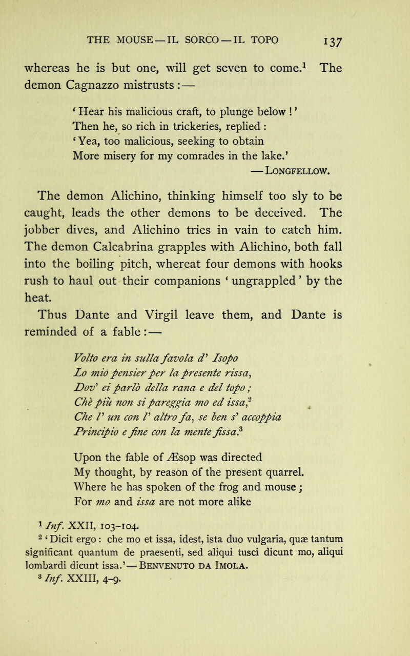 whereas he is but one, will get seven to come.1 The demon Cagnazzo mistrusts : — ‘ Hear his malicious craft, to plunge below ! ’ Then he, so rich in trickeries, replied: ‘Yea, too malicious, seeking to obtain More misery for my comrades in the lake.’ —Longfellow. The demon Alichino, thinking himself too sly to be caught, leads the other demons to be deceived. The jobber dives, and Alichino tries in vain to catch him. The demon Calcabrina grapples with Alichino, both fall into the boiling pitch, whereat four demons with hooks rush to haul out their companions ‘ ungrappled ’ by the heat. Thus Dante and Virgil leave them, and Dante is reminded of a fable: — Volto era in sulla favola d’ Isopo Lo mio pensier per la presente rissa, Dov’ ei parlo della rana e del topo ; Che pill non si pareggia mo ed issa,2 3 Che V un con /’ altro fa, se hen s' accoppia Principio e fine con la mente fissa? Upon the fable of A£sop was directed My thought, by reason of the present quarrel. Where he has spoken of the frog and mouse; For mo and issa are not more alike 1 Inf. XXII, 103-104. 2 i Dicit ergo : che mo et issa, idest, ista duo vulgaria, quae tantum significant quantum de praesenti, sed aliqui tusci dicunt mo, aliqui lombardi dicunt issa.’—Benvenuto da Imola. 3 Inf XXIII, 4-9.