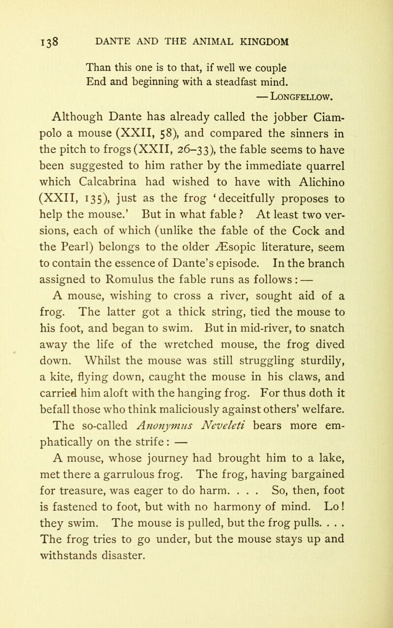 Than this one is to that, if well we couple End and beginning with a steadfast mind. — Longfellow. Although Dante has already called the jobber Ciam- polo a mouse (XXII, 58), and compared the sinners in the pitch to frogs (XXII, 26-33), the fable seems to have been suggested to him rather by the immediate quarrel which Calcabrina had wished to have with Alichino (XXII, 135), just as the frog ‘deceitfully proposes to help the mouse.’ But in what fable ? At least two ver- sions, each of which (unlike the fable of the Cock and the Pearl) belongs to the older Aisopic literature, seem to contain the essence of Dante’s episode. In the branch assigned to Romulus the fable runs as follows: — A mouse, wishing to cross a river, sought aid of a frog. The latter got a thick string, tied the mouse to his foot, and began to swim. But in mid-river, to snatch away the life of the wretched mouse, the frog dived down. Whilst the mouse was still struggling sturdily, a kite, flying down, caught the mouse in his claws, and carried him aloft with the hanging frog. For thus doth it befall those who think maliciously against others’ welfare. The so-called Anonymus Neveleti bears more em- phatically on the strife: — A mouse, whose journey had brought him to a lake, met there a garrulous frog. The frog, having bargained for treasure, was eager to do harm. . . . So, then, foot is fastened to foot, but with no harmony of mind. Lo! they swim. The mouse is pulled, but the frog pulls. . . . The frog tries to go under, but the mouse stays up and withstands disaster.