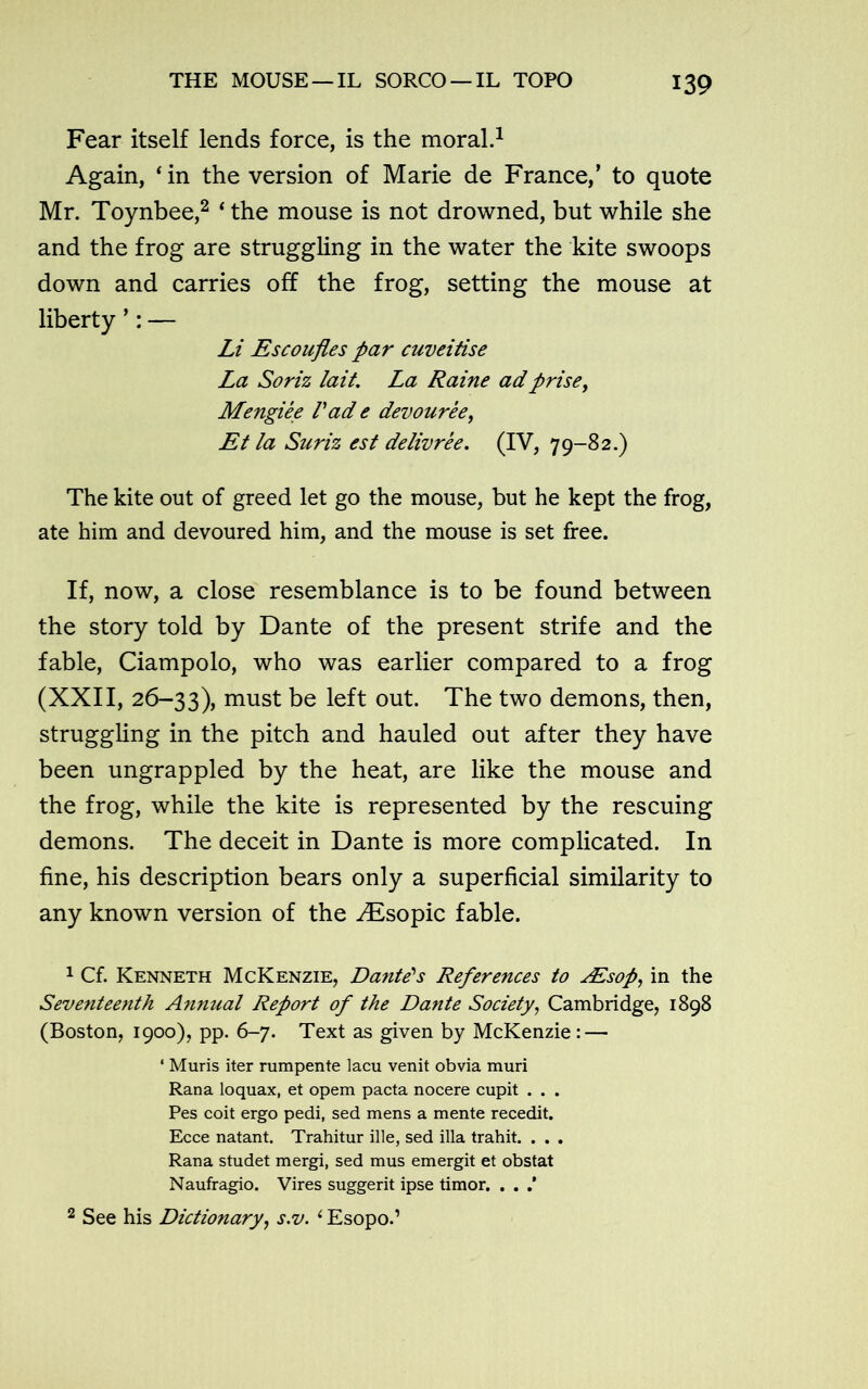 Fear itself lends force, is the moral.1 Again, ‘in the version of Marie de France,’ to quote Mr. Toynbee,2 ‘ the mouse is not drowned, but while she and the frog are struggling in the water the kite swoops down and carries off the frog, setting the mouse at liberty ’: — Li Escoufles par cuveitise La Soriz lait. La Raine adprisey Mengiee Pad e devoureey Et la Suriz est delivree. (IV, 79-82.) The kite out of greed let go the mouse, but he kept the frog, ate him and devoured him, and the mouse is set free. If, now, a close resemblance is to be found between the story told by Dante of the present strife and the fable, Ciampolo, who was earlier compared to a frog (XXII, 26-33), must be left out. The two demons, then, struggling in the pitch and hauled out after they have been ungrappled by the heat, are like the mouse and the frog, while the kite is represented by the rescuing demons. The deceit in Dante is more complicated. In fine, his description bears only a superficial similarity to any known version of the Aisopic fable. 1 Cf. Kenneth McKenzie, Dante's References to AEsop, in the Seventeenth Annual Report of the Dante Society, Cambridge, 1898 (Boston, 1900), pp. 6-7. Text as given by McKenzie : — ‘ Muris iter rumpente lacu venit obvia muri Rana loquax, et opem pacta nocere cupit . . . Pes coit ergo pedi, sed mens a mente recedit. Ecce natant. Trahitur ille, sed ilia trahit. . . . Rana studet mergi, sed mus emergit et obstat Naufragio. Vires suggerit ipse timor. . . .’ 2 See his Dictionary, s.v. ‘ Esopo.’