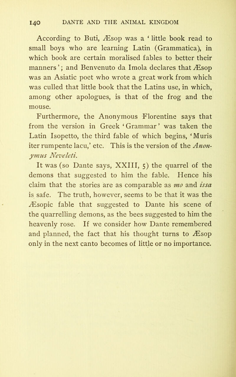 According to Buti, ALsop was a ‘ little book read to small boys who are learning Latin (Grammatica), in which book are certain moralised fables to better their manners ’; and Benvenuto da Imola declares that ALsop was an Asiatic poet who wrote a great work from which was culled that little book that the Latins use, in which, among other apologues, is that of the frog and the mouse. Furthermore, the Anonymous Florentine says that from the version in Greek ‘ Grammar ’ was taken the Latin Isopetto, the third fable of which begins, ‘Muris iter rumpente lacu,’ etc. This is the version of the Anon- ym us Neveleti. It was (so Dante says, XXIII, 5) the quarrel of the demons that suggested to him the fable. Hence his claim that the stories are as comparable as mo and issa is safe. The truth, however, seems to be that it was the Aisopic fable that suggested to Dante his scene of the quarrelling demons, as the bees suggested to him the heavenly rose. If we consider how Dante remembered and planned, the fact that his thought turns to ./Esop only in the next canto becomes of little or no importance.