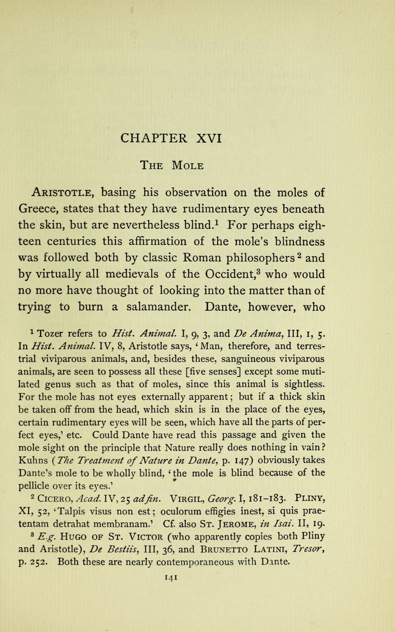 The Mole Aristotle, basing his observation on the moles of Greece, states that they have rudimentary eyes beneath the skin, but are nevertheless blind.1 For perhaps eigh- teen centuries this affirmation of the mole’s blindness was followed both by classic Roman philosophers 2 and by virtually all medievals of the Occident,3 who would no more have thought of looking into the matter than of trying to burn a salamander. Dante, however, who 1 Tozer refers to Hist. Animal. I, 9, 3, and De Anima, III, 1, 5. In Hist. Animal. IV, 8, Aristotle says, 1 Man, therefore, and terres- trial viviparous animals, and, besides these, sanguineous viviparous animals, are seen to possess all these [five senses] except some muti- lated genus such as that of moles, since this animal is sightless. For the mole has not eyes externally apparent; but if a thick skin be taken off from the head, which skin is in the place of the eyes, certain rudimentary eyes will be seen, which have all the parts of per- fect eyes,’ etc. Could Dante have read this passage and given the mole sight on the principle that Nature really does nothing in vain? Kuhns {The Treatment of Nature in Dante, p. 147) obviously takes Dante’s mole to be wholly blind, 1 the mole is blind because of the pellicle over its eyes.’ 2 Cicero, Acad. IV, 25 ad fin. Virgil, Georg. 1,181-183. Pliny, XI, 52, ‘Talpis visus non est; oculorum effigies inest, si quis prae- tentam detrahat membranam.1 Cf. also St. Jerome, in Tsai. II, 19. 3 Eg. Hugo of St. Victor (who apparently copies both Pliny and Aristotle), De Bestiis, III, 36, and Brunetto Latini, Tresor, p. 252. Both these are nearly contemporaneous with Dante.