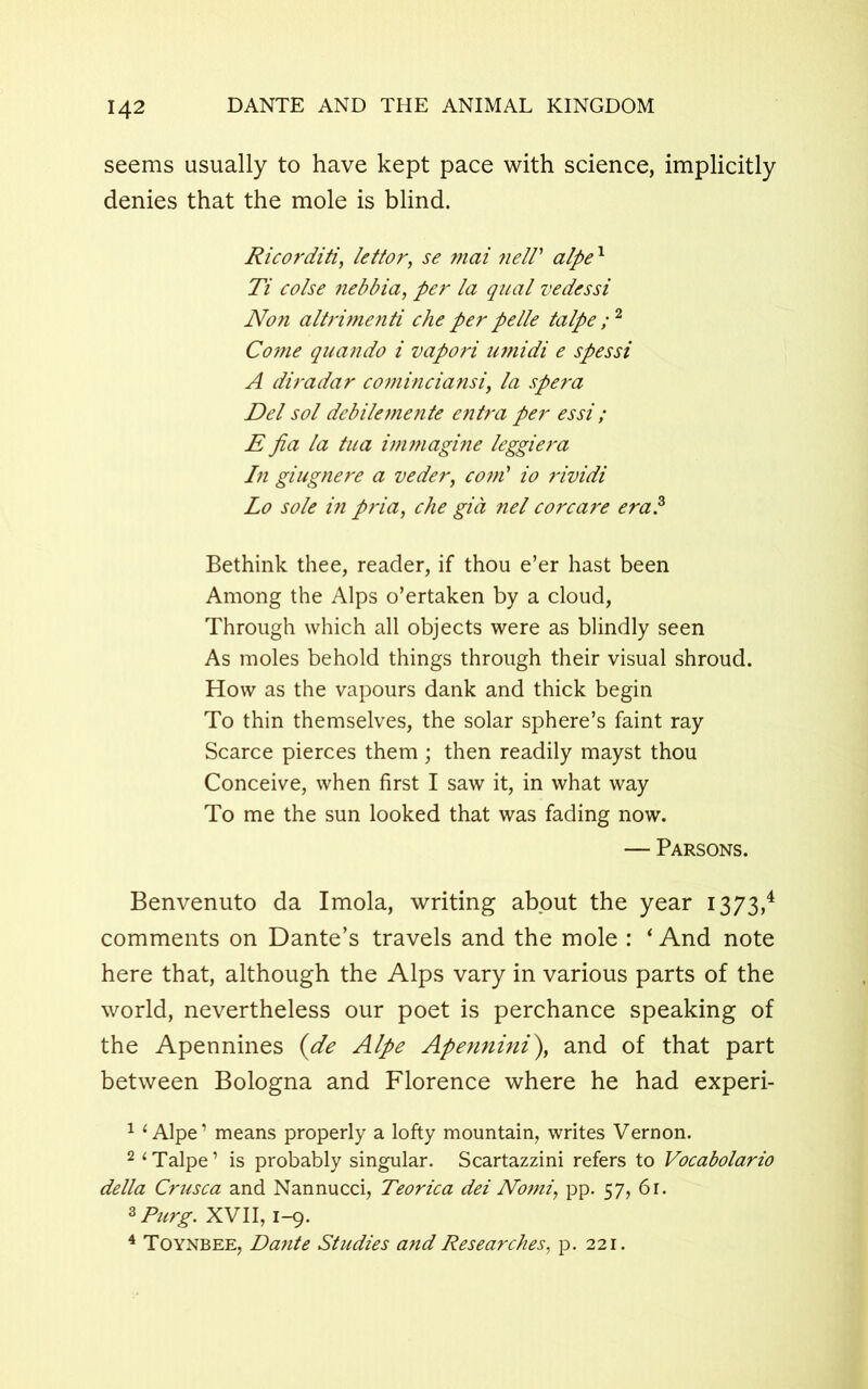 seems usually to have kept pace with science, implicitly denies that the mole is blind. Ricorditi, lettor, se mai nelV alpex Ti colse nebbia, per la qual vedessi Non altrimenti che per pelle talpe ;2 Come quando i vapori umidi e spessi A diradar cominciansi, la spera Del sol debilemente entra per essi ; E fia la tua immagine leggiera In giugnere a veder, coni' io rividi Lo sole in pria, che gia nel corcare era? Bethink thee, reader, if thou e’er hast been Among the Alps o’ertaken by a cloud, Through which all objects were as blindly seen As moles behold things through their visual shroud. How as the vapours dank and thick begin To thin themselves, the solar sphere’s faint ray Scarce pierces them; then readily mayst thou Conceive, when first I saw it, in what way To me the sun looked that was fading now. — Parsons. Benvenuto da Imola, writing about the year 1373,4 comments on Dante’s travels and the mole : * And note here that, although the Alps vary in various parts of the world, nevertheless our poet is perchance speaking of the Apennines (de Alpe Apennini\ and of that part between Bologna and Florence where he had experi- 1 ‘Alpe1 means properly a lofty mountain, writes Vernon. 2 ‘Talpe1 is probably singular. Scartazzini refers to Vocabolario della Crusca and Nannucci, Teorica dei Nomi, pp. 57, 6r. 3 Purg. XVII, 1-9. 4 Toynbee, Dante Studies and Researches, p. 221.