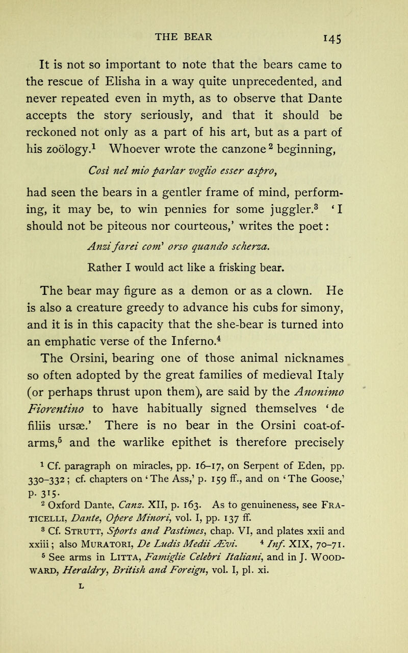 It is not so important to note that the bears came to the rescue of Elisha in a way quite unprecedented, and never repeated even in myth, as to observe that Dante accepts the story seriously, and that it should be reckoned not only as a part of his art, but as a part of his zoology.1 Whoever wrote the canzone 2 beginning, Cost nel mio parlar voglio esser aspro, had seen the bears in a gentler frame of mind, perform- ing, it may be, to win pennies for some juggler.3 ‘ I should not be piteous nor courteous,’ writes the poet: Anzifarei com’ or so quando scherza. Rather I would act like a frisking bear. The bear may figure as a demon or as a clown. He is also a creature greedy to advance his cubs for simony, and it is in this capacity that the she-bear is turned into an emphatic verse of the Inferno.4 The Orsini, bearing one of those animal nicknames so often adopted by the great families of medieval Italy (or perhaps thrust upon them), are said by the Anonimo Fiorentino to have habitually signed themselves ‘ de filiis ursae.’ There is no bear in the Orsini coat-of- arms,5 and the warlike epithet is therefore precisely 1 Cf. paragraph on miracles, pp. 16-17, on Serpent of Eden, pp. 330-332 ; cf. chapters on ‘The Ass,’ p. 159 ff., and on ‘The Goose,1 P- 3T5* 2 Oxford Dante, Canz. XII, p. 163. As to genuineness, see Fra- ticelli, Dante, Opere Minori, vol. I, pp. 137 ff. 3 Cf. Strutt, Sports and Pastimes, chap. VI, and plates xxii and xxiii; also Muratori, De Ludis Medii AEvi. 4 Inf \ XIX, 70-71. 5 See arms in Litta, Famiglie Celebri Italiani, and in J. Wood- ward, Heraldry, British and Foreign, vol. I, pi. xi.