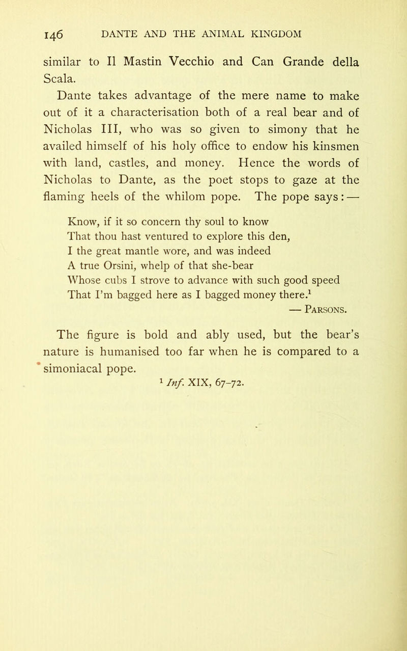 similar to II Mastin Vecchio and Can Grande della Scala. Dante takes advantage of the mere name to make out of it a characterisation both of a real bear and of Nicholas III, who was so given to simony that he availed himself of his holy office to endow his kinsmen with land, castles, and money. Hence the words of Nicholas to Dante, as the poet stops to gaze at the flaming heels of the whilom pope. The pope says: — Know, if it so concern thy soul to know That thou hast ventured to explore this den, I the great mantle wore, and was indeed A true Orsini, whelp of that she-bear Whose cubs I strove to advance with such good speed That I’m bagged here as I bagged money there.1 — Parsons. The figure is bold and ably used, but the bear’s nature is humanised too far when he is compared to a ’ simoniacal pope. 1 Inf. XIX, 67-72.