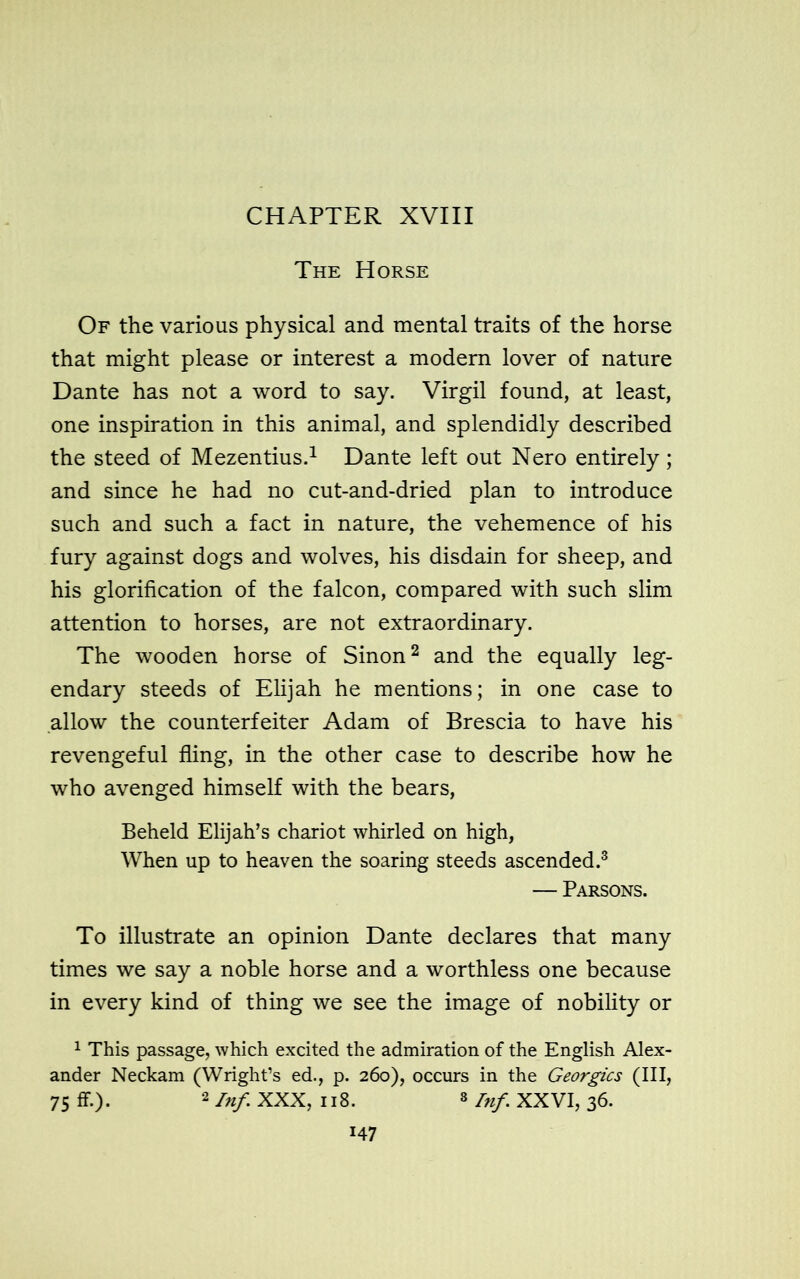 The Horse Of the various physical and mental traits of the horse that might please or interest a modern lover of nature Dante has not a word to say. Virgil found, at least, one inspiration in this animal, and splendidly described the steed of Mezentius.1 Dante left out Nero entirely; and since he had no cut-and-dried plan to introduce such and such a fact in nature, the vehemence of his fury against dogs and wolves, his disdain for sheep, and his glorification of the falcon, compared with such slim attention to horses, are not extraordinary. The wooden horse of Sinon2 and the equally leg- endary steeds of Elijah he mentions; in one case to allow the counterfeiter Adam of Brescia to have his revengeful fling, in the other case to describe how he who avenged himself with the bears, Beheld Elijah’s chariot whirled on high, When up to heaven the soaring steeds ascended.3 — Parsons. To illustrate an opinion Dante declares that many times we say a noble horse and a worthless one because in every kind of thing we see the image of nobility or 1 This passage, which excited the admiration of the English Alex- ander Neckam (Wright’s ed., p. 260), occurs in the Georgies (III, 75 ff.). 2 Inf XXX, 118. 3 Inf XXVI, 36. H7