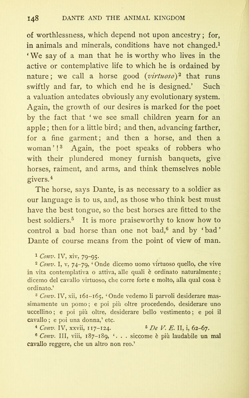 of worthlessness, which depend not upon ancestry; for, in animals and minerals, conditions have not changed.1 ‘ We say of a man that he is worthy who lives in the active or contemplative life to which he is ordained by nature; we call a horse good (virtuoso)2 that runs swiftly and far, to which end he is designed.’ Such a valuation antedates obviously any evolutionary system. Again, the growth of our desires is marked for the poet by the fact that ‘we see small children yearn for an apple ; then for a little bird; and then, advancing farther, for a fine garment; and then a horse, and then a woman ’!3 Again, the poet speaks of robbers who with their plundered money furnish banquets, give horses, raiment, and arms, and think themselves noble givers.4 The horse, says Dante, is as necessary to a soldier as our language is to us, and, as those who think best must have the best tongue, so the best horses are fitted to the best soldiers.5 It is more praiseworthy to know how to control a bad horse than one not bad,6 and by ‘ bad ’ Dante of course means from the point of view of man. 1 Conv. IV, xiv, 79-95. 2 Conv. I, v, 74-79, ‘ Onde dicemo uomo virtuoso quello, che vive in vita contemplativa o attiva, alle quali & ordinato naturalmente; dicemo del cavallo virtuoso, che corre forte e molto, alia qual cosa & ordinato.1 3 Conv. IV, xii, 161-165, ‘ Onde vedemo li parvoli desiderare mas- simamente un pomo; e poi piu oltre procedendo, desiderare uno uccellino; e poi piu oltre, desiderare bello vestimento; e poi il cavallo ; e poi una donna,1 etc. 4 Conv. IV, xxvii, 117-124. 5 De V. E. II, i, 62-67. 6 Conv. Ill, viii, 187-189, ‘. . . siccome b piu laudabile un mal cavallo reggere, che un altro non reo.1