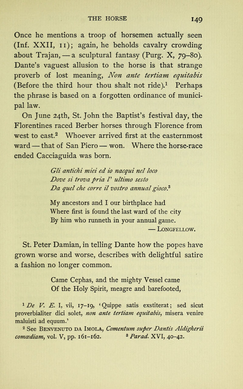 Once he mentions a troop of horsemen actually seen (Inf. XXII, 11); again, he beholds cavalry crowding about Trajan, — a sculptural fantasy (Purg. X, 79-80). Dante’s vaguest allusion to the horse is that strange proverb of lost meaning, Non ante tertiam equitabis (Before the third hour thou shalt not ride).1 Perhaps the phrase is based on a forgotten ordinance of munici- pal law. On June 24th, St. John the Baptist’s festival day, the Florentines raced Berber horses through Florence from west to east.2 Whoever arrived first at the easternmost ward — that of San Piero — won. Where the horse-race ended Cacciaguida was born. Gli antichi miei ed io nacqui net loco Dove si trova pria V ultimo sesto Da quel che corre il vostro annual gioco.3 My ancestors and I our birthplace had Where first is found the last ward of the city By him who runneth in your annual game. — Longfellow. St. Peter Damian, in telling Dante how the popes have grown worse and worse, describes with delightful satire a fashion no longer common. Came Cephas, and the mighty Vessel came Of the Holy Spirit, meagre and barefooted, 1 De V. E. I, vii, 17-19, ‘Quippe satis exstiterat; sed sicut proverbialiter dici solet, non ante tertiam equitabis, misera venire maluisti ad equum.’ 2 See Benvenuto da Imola, Comentum super Dantis Aldigherii comcediam, vol. V, pp. 161-162. 3 Parad. XVI, 40-42.